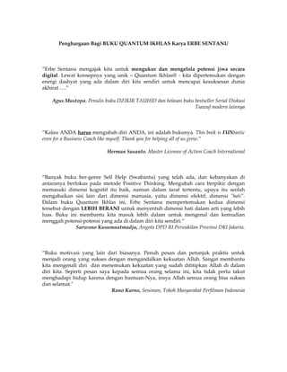 Penghargaan Bagi BUKU QUANTUM IKHLAS Karya ERBE SENTANU



”Erbe Sentanu mengajak kita untuk mengukur dan mengelola potensi jiwa secara
digital. Lewat konsepnya yang unik – Quantum Ikhlas® - kita dipertemukan dengan
energi dashyat yang ada dalam diri kita sendiri untuk mencapai kesuksesan dunia
akhirat ….”

    Agus Mustopa, Penulis buku DZIKIR TAUHID dan belasan buku bestseller Serial Diskusi
                                                              Tsawuf modern lainnya



”Kalau ANDA harus mengubah diri ANDA, ini adalah bukunya. This book is FUNtastic
even for a Business Coach like myself. Thank you for helping all of us grow.”

                           Herman Susanto. Master Licensee of Action Coach International



“Banyak buku ber-genre Self Help (Swabantu) yang telah ada, dan kebanyakan di
antaranya berfokus pada metode Positive Thinking. Mengubah cara berpikir dengan
memasuki dimensi kognitif itu baik, namun dalam taraf tertentu, upaya itu seolah
mengabaikan sisi lain dari dimensi manusia, yaitu dimensi efektif, dimensi "hati".
Dalam buku Quantum Ikhlas ini, Erbe Sentanu mempertemukan kedua dimensi
tersebut dengan LEBIH BERANI untuk menyentuh dimensi hati dalam arti yang lebih
luas. Buku ini membantu kita masuk lebih dalam untuk mengenal dan kemudian
menggali potensi-potensi yang ada di dalam diri kita sendiri.”
              Sarwono Kusumaatmadja, Angota DPD RI Perwakilan Provinsi DKI Jakarta.



”Buku motivasi yang lain dari biasanya. Penuh pesan dan petunjuk praktis untuk
menjadi orang yang sukses dengan mengandalkan kekuatan Allah. Sangat membantu
kita mengenali diri dan menemukan kekuatan yang sudah dititipkan Allah di dalam
diri kita. Seperti pesan saya kepada semua orang selama ini, kita tidak perlu takut
menghadapi hidup karena dengan bantuan-Nya, insya Allah semua orang bisa sukses
dan selamat."
                              Rano Karno, Seniman, Tokoh Masyarakat Perfilman Indonesia
 