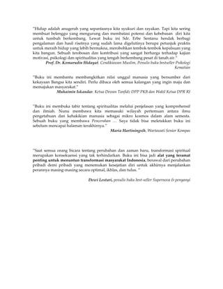 ”Hidup adalah anugerah yang sepantasnya kita syukuri dan rayakan. Tapi kita sering
membuat belenggu yang mengurung dan membatasi potensi dan kebebasan diri kita
untuk tumbuh berkembang. Lewat buku ini Sdr. Erbe Sentanu hendak berbagi
pengalaman dan hasil risetnya yang sudah lama digelutinya berupa petunjuk praktis
untuk meraih hidup yang lebih bermakna, merobohkan tembok-tembok kepalsuan yang
kita bangun. Sebuah terobosan dan kontribusi yang sangat berharga terhadap kajian
motivasi, psikologi dan spiritualitas yang tengah berkembang pesat di tanah air.”
       Prof. Dr. Komarudin Hidayat. Cendikiawan Muslim, Penulis buku bestseller Psikologi
                                                                               Kematian

”Buku ini membantu membangkitkan nilai unggul manusia yang bersumber dari
kekayaan Bangsa kita sendiri. Perlu dibaca oleh semua kalangan yang ingin maju dan
memajukan masyarakat.”
           Muhaimin Iskandar. Ketua Dewan Tanfidz DPP PKB dan Wakil Ketua DPR RI


”Buku ini membuka tabir tentang spiritualitas melalui penjelasan yang komprehensif
dan ilmiah. Nunu membawa kita memasuki wilayah pertemuan antara ilmu
pengetahuan dan kehakikian manusia sebagai mikro kosmos dalam alam semesta.
Sebuah buku yang membawa Pencerahan … Saya tidak bisa meletakkan buku ini
sebelum mencapai halaman terakhirnya.”
                                        Maria Hartiningsih, Wartawati Senior Kompas



”Saat semua orang bicara tentang perubahan dan zaman baru, transformasi spiritual
merupakan konsekuensi yang tak terhindarkan. Buku ini bisa jadi alat yang teramat
penting untuk menuntun transformasi masyarakat Indonesia, berawal dari perubahan
pribadi demi pribadi yang menemukan kesejatian diri untuk akhirnya menjalankan
perannya masing-masing secara optimal, ikhlas, dan tulus. ”

                               Dewi Lestari, penulis buku best-seller Supernova & penyanyi
 