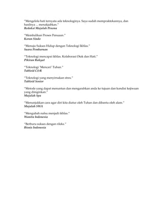 “Mengelola hati ternyata ada teknologinya. Saya sudah mempraktekannya, dan
hasilnya ... menakjubkan.”
Redaksi Majalah Pesona

“Membalikan Proses Penuaan.”
Koran Sindo

“Menuju Sukses Hidup dengan Teknologi Ikhlas.”
Suara Pembaruan

“Teknologi mencapai ikhlas. Kolaborasi Otak dan Hati.”
Pikiran Rakyat

“Teknologi ’Mencari’ Tuhan.”
Tabloid C&R

“Teknologi yang menyirnakan stres.”
Tabloid Senior

“Metode yang dapat menuntun dan mengarahkan anda ke tujuan dan kondisi kejiwaan
yang diinginkan.”
Majalah Spa

“Menunjukkan cara agar diri kita diatur oleh Tuhan dan dibantu oleh alam.”
Majalah SWA

“Mengubah nafsu menjadi ikhlas.”
Wanita Indonesia

“Berburu sukses dengan rileks.”
Bisnis Indonesia
 