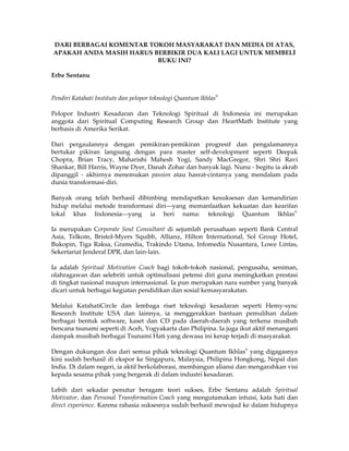 DARI BERBAGAI KOMENTAR TOKOH MASYARAKAT DAN MEDIA DI ATAS,
APAKAH ANDA MASIH HARUS BERBIKIR DUA KALI LAGI UNTUK MEMBELI
                         BUKU INI?

Erbe Sentanu


                                                                  ®
Pendiri Katahati Institute dan pelopor teknologi Quantum Ikhlas

Pelopor Industri Kesadaran dan Teknologi Spiritual di Indonesia ini merupakan
anggota dari Spiritual Computing Research Group dan HeartMath Institute yang
berbasis di Amerika Serikat.

Dari pergaulannya dengan pemikiran-pemikiran progresif dan pengalamannya
bertukar pikiran langsung dengan para master self-development seperti Deepak
Chopra, Brian Tracy, Maharishi Mahesh Yogi, Sandy MacGregor, Shri Shri Ravi
Shankar, Bill Harris, Wayne Dyer, Danah Zohar dan banyak lagi. Nunu - begitu ia akrab
dipanggil - akhirnya menemukan passion atau hasrat-cintanya yang mendalam pada
dunia transformasi-diri.

Banyak orang telah berhasil dibimbing mendapatkan kesuksesan dan kemandirian
hidup melalui metode transformasi diri⎯yang memanfaatkan kekuatan dan kearifan
                                                                             ®
lokal khas Indonesia⎯yang ia beri nama: teknologi Quantum Ikhlas

Ia merupakan Corporate Soul Consultant di sejumlah perusahaan seperti Bank Central
Asia, Telkom, Bristol-Myers Squibb, Allianz, Hilton International, Sol Group Hotel,
Bukopin, Tiga Raksa, Gramedia, Trakindo Utama, Infomedia Nusantara, Lowe Lintas,
Sekertariat Jenderal DPR, dan lain-lain.

Ia adalah Spiritual Motivation Coach bagi tokoh-tokoh nasional, pengusaha, seniman,
olahragawan dan selebriti untuk optimalisasi petensi diri guna meningkatkan prestasi
di tingkat nasional maupun internasional. Ia pun merupakan nara sumber yang banyak
dicari untuk berbagai kegiatan pendidikan dan sosial kemasyarakatan.

Melalui KatahatiCircle dan lembaga riset teknologi kesadaran seperti Hemy-sync
Research Institute USA dan lainnya, ia menggerakkan bantuan pemulihan dalam
berbagai bentuk software, kaset dan CD pada daerah-daerah yang terkena musibah
bencana tsunami seperti di Aceh, Yogyakarta dan Philipina. Ia juga ikut aktif menangani
dampak musibah berbagai Tsunami Hati yang dewasa ini kerap terjadi di masyarakat.
                                                                      ®
Dengan dukungan doa dari semua pihak teknologi Quantum Ikhlas yang digagasnya
kini sudah berhasil di ekspor ke Singapura, Malaysia, Philipina Hongkong, Nepal dan
India. Di dalam negeri, ia aktif berkolaborasi, membangun aliansi dan mengarahkan visi
kepada sesama pihak yang bergerak di dalam industri kesadaran.

Lebih dari sekadar penutur beragam teori sukses, Erbe Sentanu adalah Spiritual
Motivator, dan Personal Transformation Coach yang mengutamakan intuisi, kata hati dan
direct experience. Karena rahasia suksesnya sudah berhasil mewujud ke dalam hidupnya
 