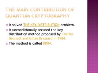  It solved THE KEY DISTRIBUTION problem.
 It unconditionally secured the key
  distribution method proposed by Charles
  Bennett and Gilles Brassard in 1984.
 The method is called BB84.
 