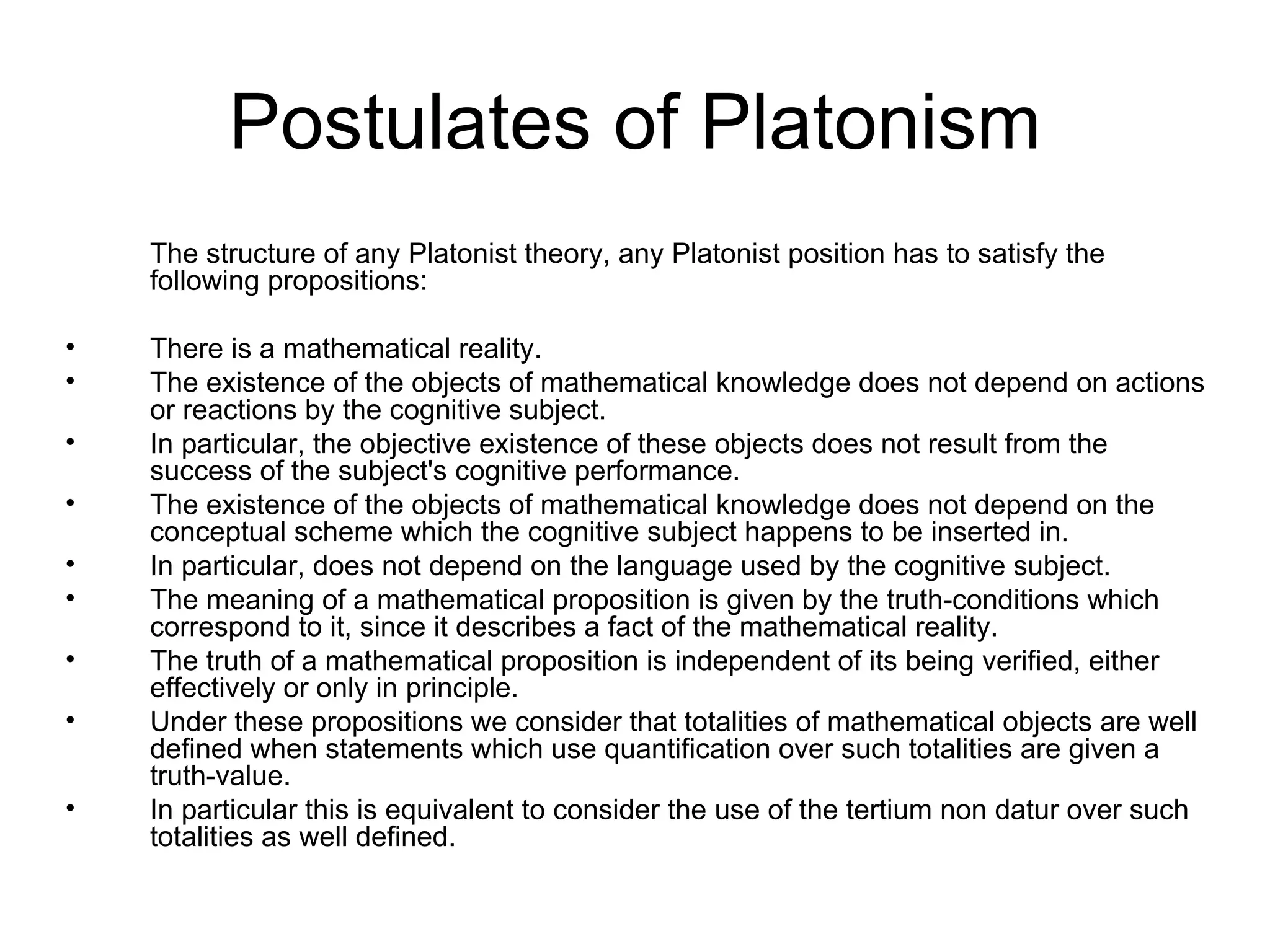Postulates of Platonism The structure of any Platonist theory, any Platonist position has to satisfy the following propositions: There is a mathematical reality.  The existence of the objects of mathematical knowledge does not depend on actions or reactions by the cognitive subject.  In particular, the objective existence of these objects does not result from the success of the subject's cognitive performance.  The existence of the objects of mathematical knowledge does not depend on the conceptual scheme which the cognitive subject happens to be inserted in.  In particular, does not depend on the language used by the cognitive subject.  The meaning of a mathematical proposition is given by the truth-conditions which correspond to it, since it describes a fact of the mathematical reality.  The truth of a mathematical proposition is independent of its being verified, either effectively or only in principle.  Under these propositions we consider that totalities of mathematical objects are well defined when statements which use quantification over such totalities are given a truth-value. In particular this is equivalent to consider the use of the tertium non datur over such totalities as well defined. 