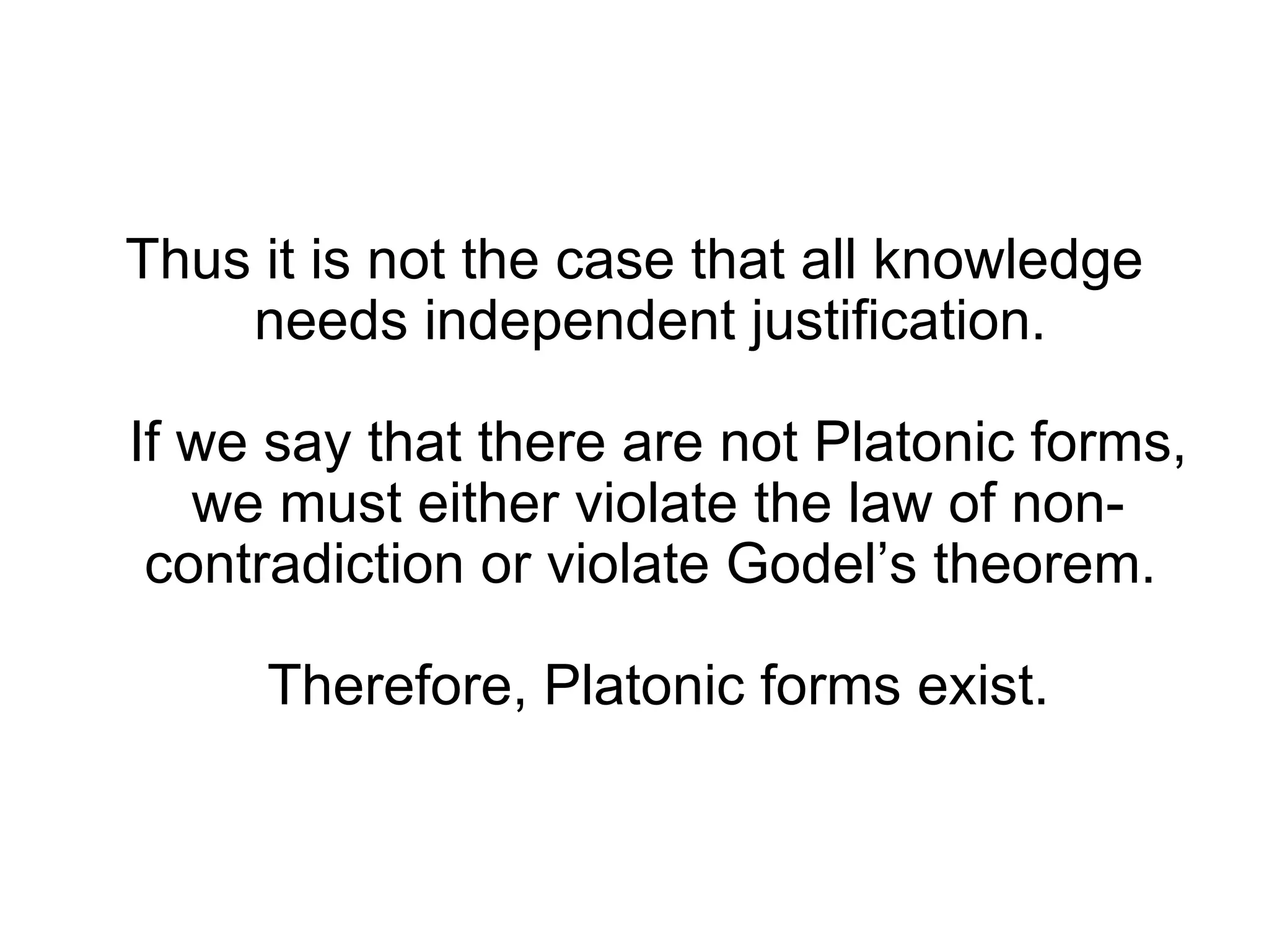 Thus it is not the case that all knowledge needs independent justification.  If we say that there are not Platonic forms, we must either violate the law of non-contradiction or violate Godel’s theorem.  Therefore, Platonic forms exist. 