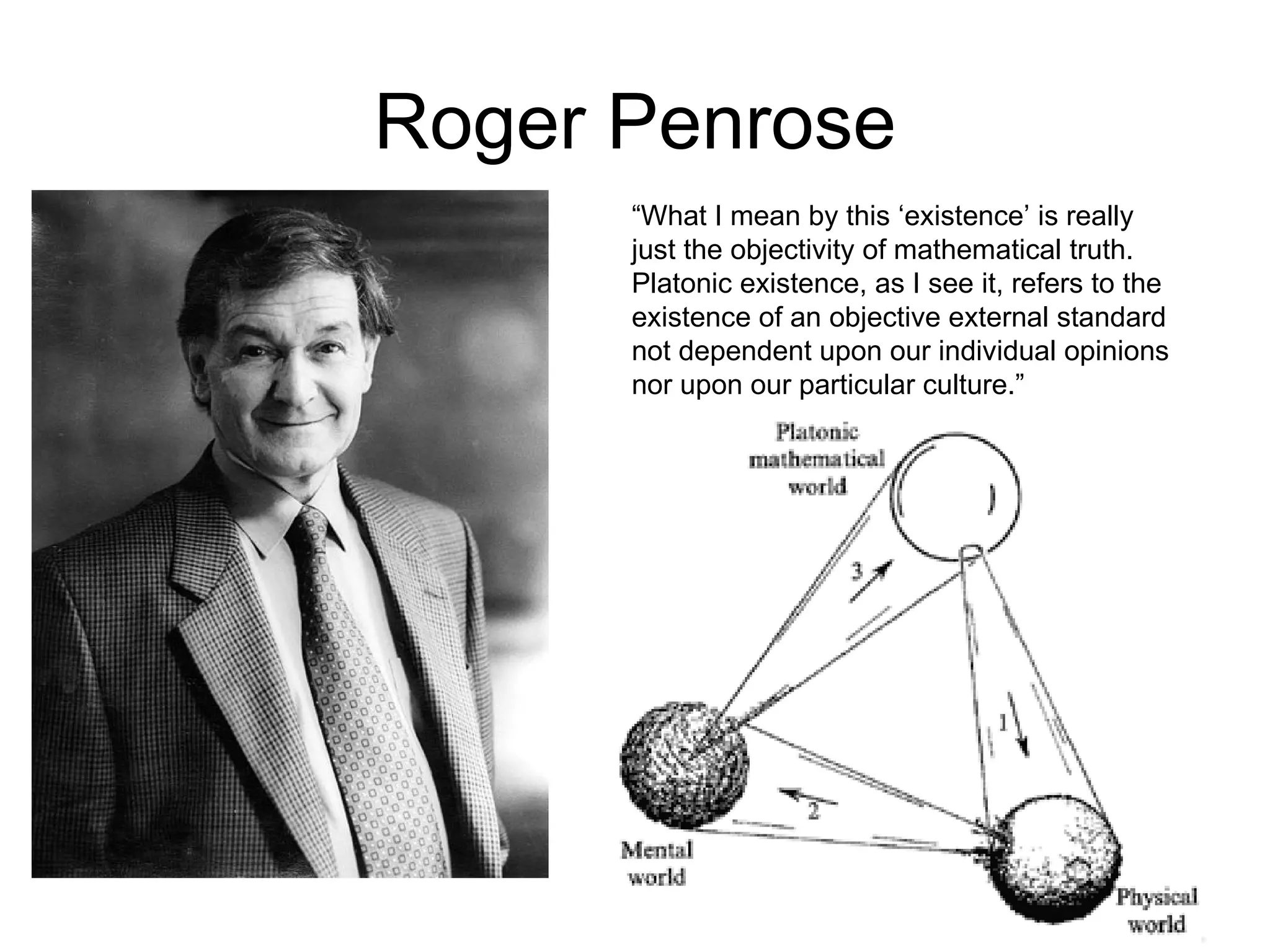 Roger Penrose “ What I mean by this ‘existence’ is really just the objectivity of mathematical truth. Platonic existence, as I see it, refers to the existence of an objective external standard not dependent upon our individual opinions nor upon our particular culture.”   
