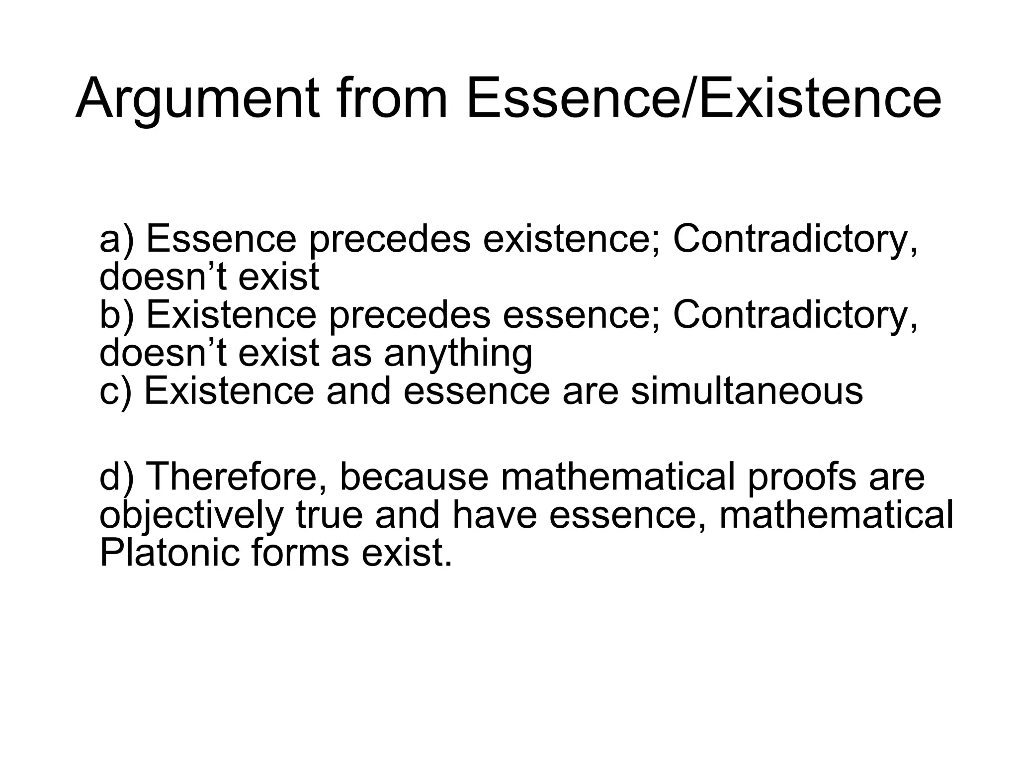 Argument from Essence/Existence a) Essence precedes existence; Contradictory, doesn’t exist b) Existence precedes essence; Contradictory, doesn’t exist as anything c) Existence and essence are simultaneous d) Therefore, because mathematical proofs are objectively true and have essence, mathematical Platonic forms exist. 