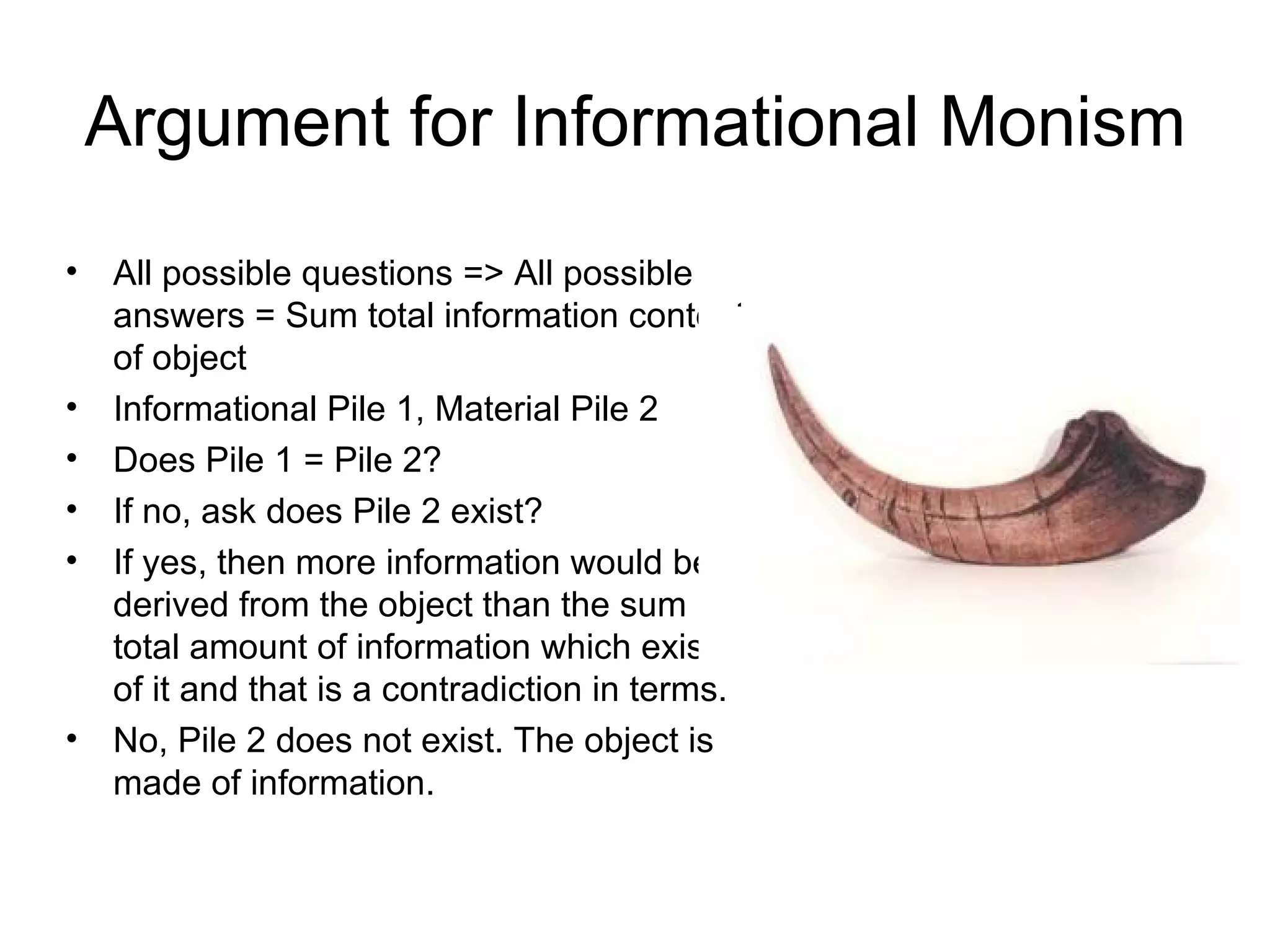 Argument for Informational Monism All possible questions => All possible answers = Sum total information content of object  Informational Pile 1, Material Pile 2 Does Pile 1 = Pile 2? If no, ask does Pile 2 exist? If yes, then more information would be derived from the object than the sum total amount of information which exists of it and that is a contradiction in terms. No, Pile 2 does not exist. The object is made of information. 