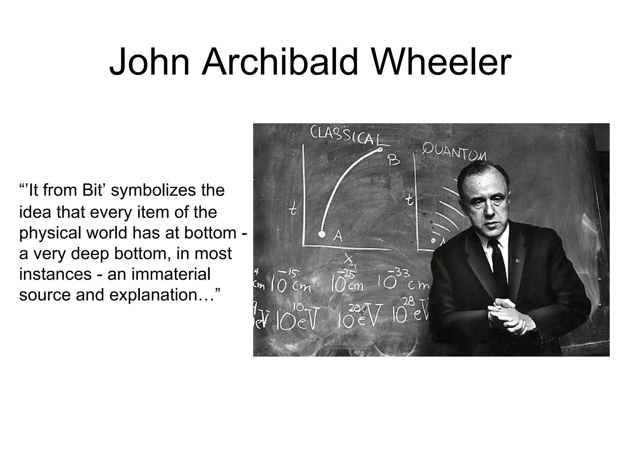John Archibald Wheeler “’ It from Bit’ symbolizes the idea that every item of the physical world has at bottom - a very deep bottom, in most instances - an immaterial source and explanation…” 