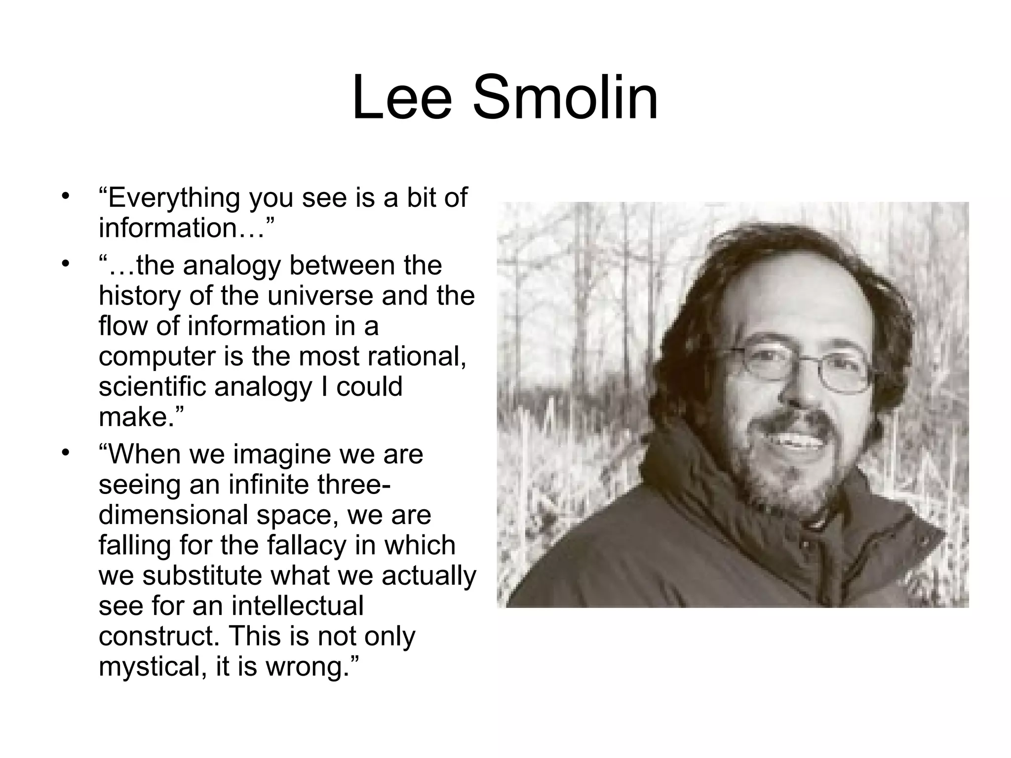 Lee Smolin “ Everything you see is a bit of information…” “… the analogy between the history of the universe and the flow of information in a computer is the most rational, scientific analogy I could make.” “ When we imagine we are seeing an infinite three-dimensional space, we are falling for the fallacy in which we substitute what we actually see for an intellectual construct. This is not only mystical, it is wrong.” 