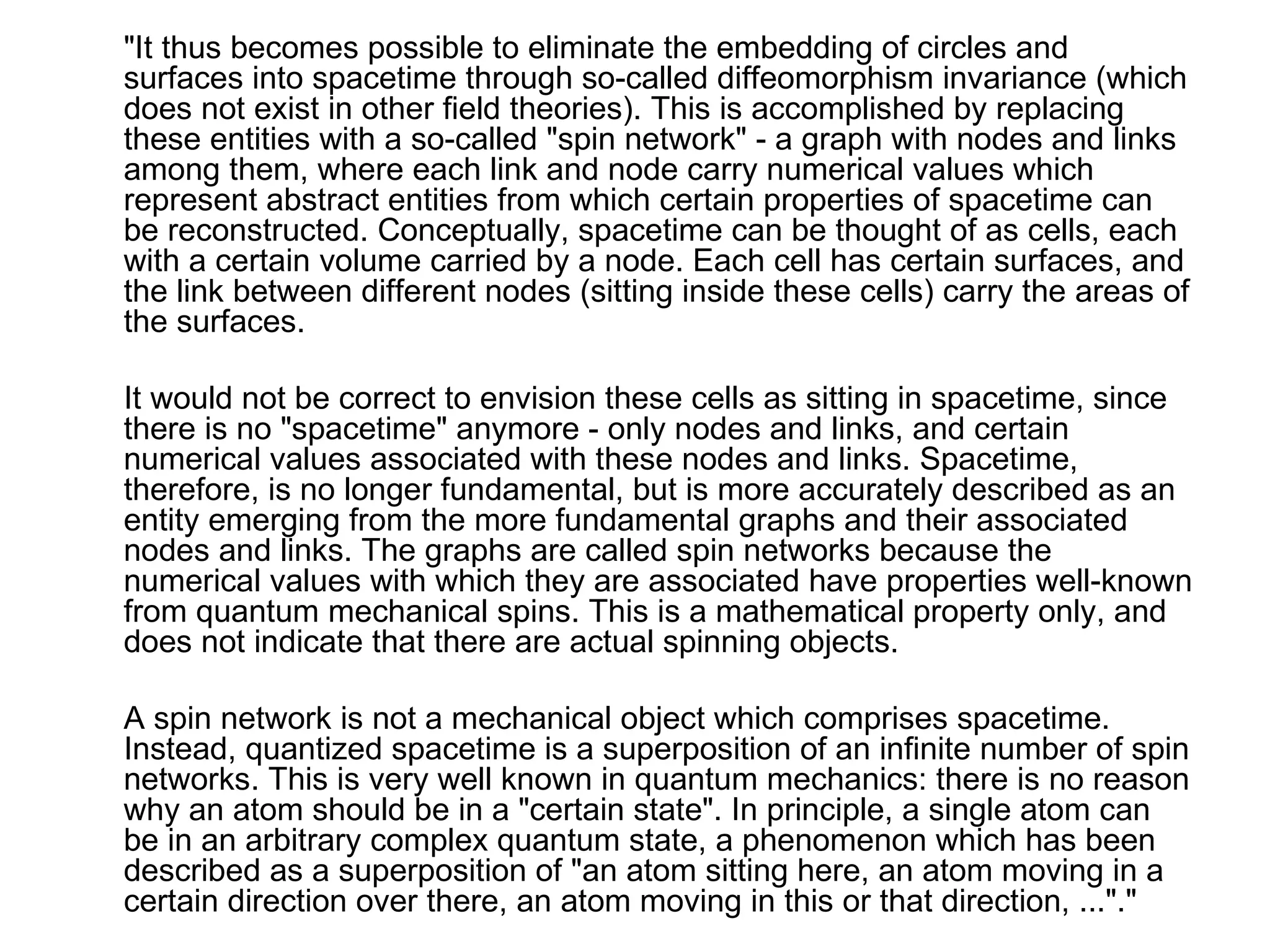 "It thus becomes possible to eliminate the embedding of circles and surfaces into spacetime through so-called diffeomorphism invariance (which does not exist in other field theories). This is accomplished by replacing these entities with a so-called "spin network" - a graph with nodes and links among them, where each link and node carry numerical values which represent abstract entities from which certain properties of spacetime can be reconstructed. Conceptually, spacetime can be thought of as cells, each with a certain volume carried by a node. Each cell has certain surfaces, and the link between different nodes (sitting inside these cells) carry the areas of the surfaces. It would not be correct to envision these cells as sitting in spacetime, since there is no "spacetime" anymore - only nodes and links, and certain numerical values associated with these nodes and links. Spacetime, therefore, is no longer fundamental, but is more accurately described as an entity emerging from the more fundamental graphs and their associated nodes and links. The graphs are called spin networks because the numerical values with which they are associated have properties well-known from quantum mechanical spins. This is a mathematical property only, and does not indicate that there are actual spinning objects. A spin network is not a mechanical object which comprises spacetime. Instead, quantized spacetime is a superposition of an infinite number of spin networks. This is very well known in quantum mechanics: there is no reason why an atom should be in a "certain state". In principle, a single atom can be in an arbitrary complex quantum state, a phenomenon which has been described as a superposition of "an atom sitting here, an atom moving in a certain direction over there, an atom moving in this or that direction, ..."." 
