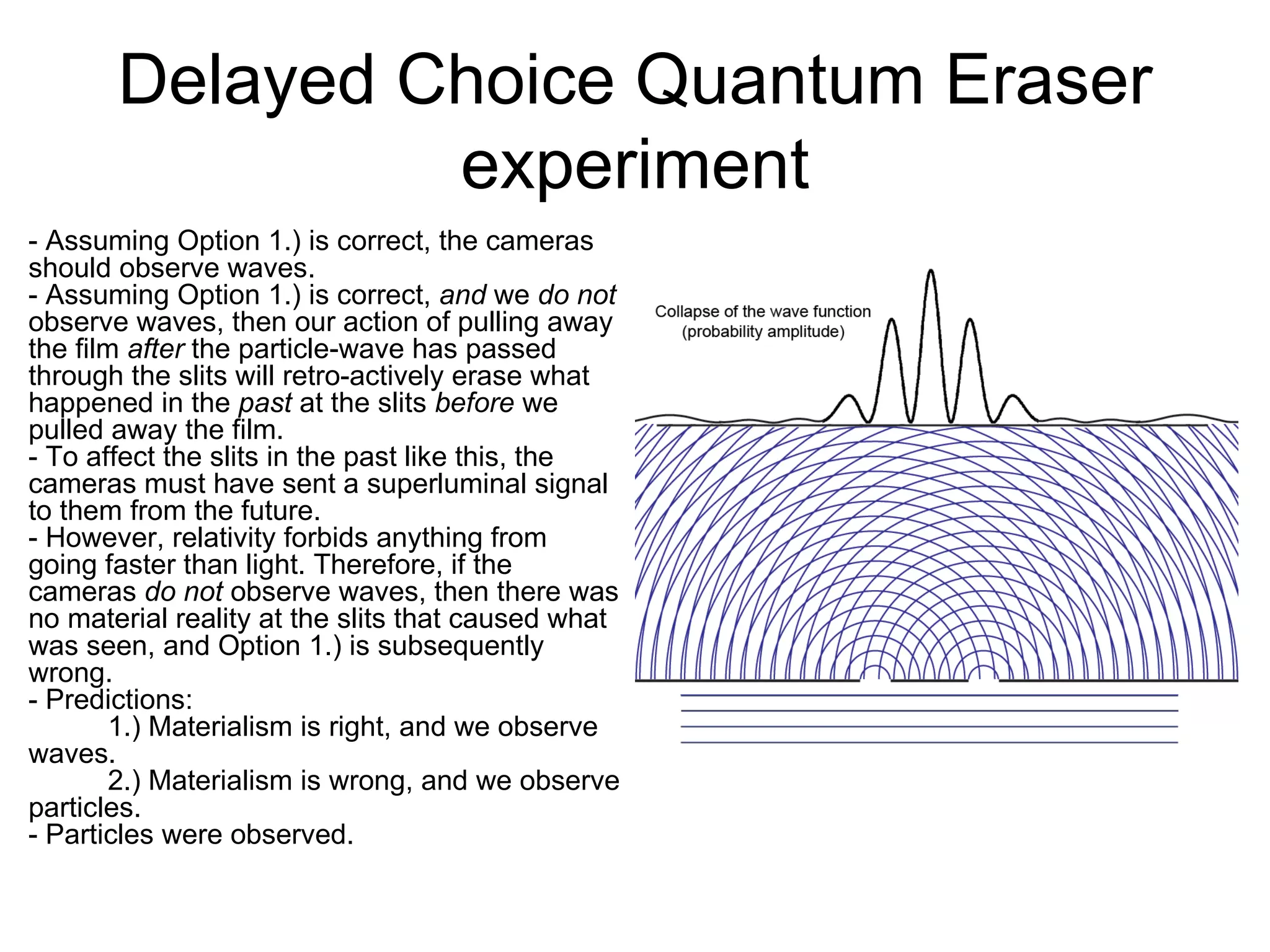 Delayed Choice Quantum Eraser experiment - Assuming Option 1.) is correct, the cameras should observe waves. - Assuming Option 1.) is correct,  and  we  do not  observe waves, then our action of pulling away the film  after  the particle-wave has passed through the slits will retro-actively erase what happened in the  past  at the slits  before  we pulled away the film.  - To affect the slits in the past like this, the cameras must have sent a superluminal signal to them from the future. - However, relativity forbids anything from going faster than light. Therefore, if the cameras  do not  observe waves, then there was no material reality at the slits that caused what was seen, and Option 1.) is subsequently wrong.  - Predictions: 1.) Materialism is right, and we observe waves. 2.) Materialism is wrong, and we observe particles.  - Particles were observed. 