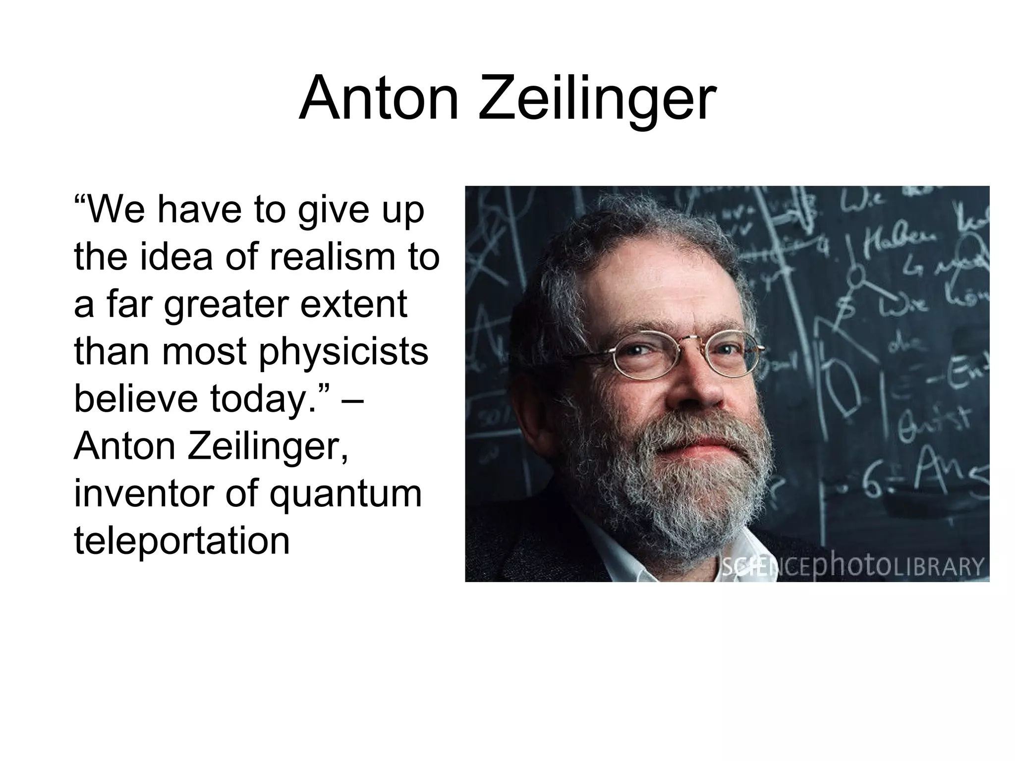 Anton Zeilinger “ We have to give up the idea of realism to a far greater extent than most physicists believe today.” – Anton Zeilinger, inventor of quantum teleportation  