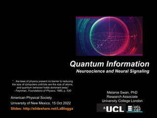 American Physical Society
University of New Mexico, 15 Oct 2022
Slides: http://slideshare.net/LaBlogga
Melanie Swan, PhD
Research Associate
University College London
Quantum Information
Neuroscience and Neural Signaling
“…the laws of physics present no barrier to reducing
the size of computers until bits are the size of atoms,
and quantum behavior holds dominant sway”
- Feynman, Foundations of Physics, 1985, p. 530
 