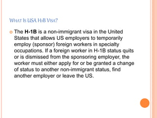 WHAT IS USA H1B VISA?
 The H-1B is a non-immigrant visa in the United
States that allows US employers to temporarily
employ (sponsor) foreign workers in specialty
occupations. If a foreign worker in H-1B status quits
or is dismissed from the sponsoring employer, the
worker must either apply for or be granted a change
of status to another non-immigrant status, find
another employer or leave the US.
 