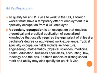 H1B VISA REQUIREMENTS
 To qualify for an H1B visa to work in the US, a foreign
worker must have a temporary offer of employment in a
specialty occupation from a US employer.
 A specialty occupation is an occupation that requires
theoretical and practical application of specialized
knowledge that usually requires the equivalent of at least a
bachelor's degree or equivalent work experience. Typical
specialty occupation fields include architecture,
engineering, mathematics, physical sciences, medicine,
health, education, business specialties, accounting, law,
theology and the arts. Fashion models of distinguished
merit and ability may also qualify for an H1B visa.
 