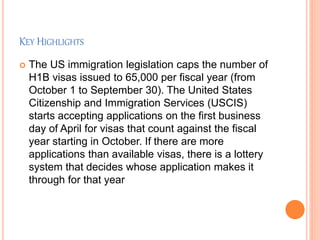 KEY HIGHLIGHTS
 The US immigration legislation caps the number of
H1B visas issued to 65,000 per fiscal year (from
October 1 to September 30). The United States
Citizenship and Immigration Services (USCIS)
starts accepting applications on the first business
day of April for visas that count against the fiscal
year starting in October. If there are more
applications than available visas, there is a lottery
system that decides whose application makes it
through for that year
 
