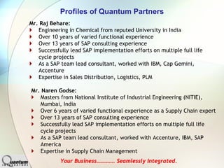 Profiles of Quantum Partners
Mr. Raj Behare:
   Engineering in Chemical from reputed University in India
   Over 10 years of varied functional experience
   Over 13 years of SAP consulting experience
   Successfully lead SAP implementation efforts on multiple full life
   cycle projects
   As a SAP team lead consultant, worked with IBM, Cap Gemini,
   Accenture
   Expertise in Sales Distribution, Logistics, PLM

Mr. Naren Godse:
   Masters from National Institute of Industrial Engineering (NITIE),
   Mumbai, India
   Over 6 years of varied functional experience as a Supply Chain expert
   Over 13 years of SAP consulting experience
   Successfully lead SAP implementation efforts on multiple full life
   cycle projects
   As a SAP team lead consultant, worked with Accenture, IBM, SAP
   America
   Expertise in Supply Chain Management
            Your Business…………. Seamlessly Integrated.
 