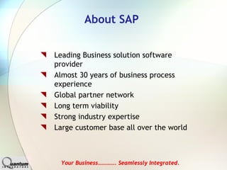 About SAP


Leading Business solution software
provider
Almost 30 years of business process
experience
Global partner network
Long term viability
Strong industry expertise
Large customer base all over the world



 Your Business…………. Seamlessly Integrated.
 