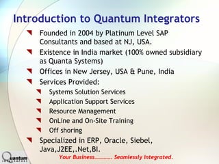 Introduction to Quantum Integrators
    Founded in 2004 by Platinum Level SAP
    Consultants and based at NJ, USA.
    Existence in India market (100% owned subsidiary
    as Quanta Systems)
    Offices in New Jersey, USA & Pune, India
    Services Provided:
      Systems Solution Services
      Application Support Services
      Resource Management
      OnLine and On-Site Training
      Off shoring
    Specialized in ERP, Oracle, Siebel,
    Java,J2EE,.Net,BI.
         Your Business…………. Seamlessly Integrated.
.
 