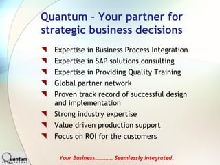 Quantum – Your partner for
strategic business decisions
  Expertise in Business Process Integration
  Expertise in SAP solutions consulting
  Expertise in Providing Quality Training
  Global partner network
  Proven track record of successful design
  and implementation
  Strong industry expertise
  Value driven production support
  Focus on ROI for the customers

   Your Business…………. Seamlessly Integrated.
 