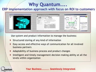 Why Quantum…..
ERP implementation approach with focus on ROI to customers




     Use system and product information to manage the business:
      Structured storing of any kind of information
      Easy access and effective ways of communication for all involved
      business partners
      Adaptability of business process and product changes
      Intelligent and timely management decision making ability at all the
      levels within organization



                  Your Business…………. Seamlessly Integrated.
 