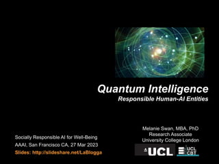 Melanie Swan, MBA, PhD
Research Associate
University College London
Quantum Intelligence
Responsible Human-AI Entities
Socially Responsible AI for Well-Being
AAAI, San Francisco CA, 27 Mar 2023
Slides: http://slideshare.net/LaBlogga
 