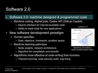 27 Mar 2023
Quantum Intelligence
Source: Karpathy, A. (2017). Software 2.0. Medium. 11 November 2017. https://karpathy.medium.com/software-2-0-a64152b37c35.
 Software 2.0: machine designed & programmed code
 Machine coding: AlphaCode, Codex API (Github Copilot)
 Search interface for internet-available code
 Ability to seed code for new applications
 New software development paradigm
 Human specifies
 Data, objective, framework, problem space
 Machine learning optimizes
 Node weights, network architecture
 Algorithm for compilation and transfer
 Algorithms more effective at code-writing than humans
 Theorem-proving, code security audit, bug fixing
Software 2.0
Software 2.0
Algorithms can explore a
larger possible program space
 