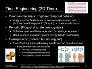 27 Mar 2023
Quantum Intelligence
Time Engineering (2D Time)
 Quantum materials: Engineer temporal behavior
 Apply external fields (laser or microwave) to atoms, ions,
photons on a time-periodic (Floquet) or quasiperiodic basis
 Periodic (Floquet discrete time crystals)
 Solvable version of time-dependent Schrödinger equation
 Used to shape quantum system energy bands on demand
 Quasiperiodic (ordered but not regular)
 Two offsetting lasers effectively create second time dimension
 Produce error-resistant materials
 Fibonacci time laser pulses
 2-circuit layer recursion relation
 Quasiperiodic system evolution
30
Fibonacci sequence: each number is the sum of the last two numbers
Sources: Dumitrescu et al., 2022, Dynamical topological phase realized in a trapped-ion quantum simulator. Nature 607: 463–467.
Merali, Z. 2022. New Phase of Matter Opens Portal to Extra Time Dimension. Sci. Am. July 26.
 