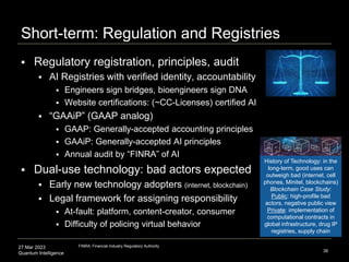 27 Mar 2023
Quantum Intelligence
Short-term: Regulation and Registries
 Regulatory registration, principles, audit
 AI Registries with verified identity, accountability
 Engineers sign bridges, bioengineers sign DNA
 Website certifications: (~CC-Licenses) certified AI
 “GAAiP” (GAAP analog)
 GAAP: Generally-accepted accounting principles
 GAAiP: Generally-accepted AI principles
 Annual audit by “FINRA” of AI
 Dual-use technology: bad actors expected
 Early new technology adopters (internet, blockchain)
 Legal framework for assigning responsibility
 At-fault: platform, content-creator, consumer
 Difficulty of policing virtual behavior
38
FINRA: Financial Industry Regulatory Authority
History of Technology: in the
long-term, good uses can
outweigh bad (internet, cell
phones, Minitel, blockchains)
Blockchain Case Study:
Public: high-profile bad
actors, negative public view
Private: implementation of
computational contracts in
global infrastructure, drug IP
registries, supply chain
 