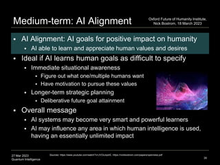 27 Mar 2023
Quantum Intelligence
Medium-term: AI Alignment
 AI Alignment: AI goals for positive impact on humanity
 AI able to learn and appreciate human values and desires
 Ideal if AI learns human goals as difficult to specify
 Immediate situational awareness
 Figure out what one/multiple humans want
 Have motivation to pursue these values
 Longer-term strategic planning
 Deliberative future goal attainment
 Overall message
 AI systems may become very smart and powerful learners
 AI may influence any area in which human intelligence is used,
having an essentially unlimited impact
39
Sources: https://www.youtube.com/watch?v=JVOiuIqxlrE; https://nickbostrom.com/papers/openness.pdf
Oxford Future of Humanity Institute,
Nick Bostrom, 18 March 2023
 
