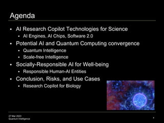 27 Mar 2023
Quantum Intelligence
Agenda
 AI Research Copilot Technologies for Science
 AI Engines, AI Chips, Software 2.0
 Potential AI and Quantum Computing convergence
 Quantum Intelligence
 Scale-free Intelligence
 Socially-Responsible AI for Well-being
 Responsible Human-AI Entities
 Conclusion, Risks, and Use Cases
 Research Copilot for Biology
4
 