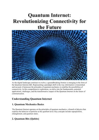 Quantum Internet:
Revolutionizing Connectivity for
the Future
As the digital landscape continues to evolve, a groundbreaking frontier is emerging in the form of
the Quantum Internet (QI). Representing a paradigm shift in the way information is transmitted
and secured, it harnesses the principles of quantum mechanics to redefine the possibilities of
connectivity. In this comprehensive exploration, we delve into the fundamentals, potential
applications, challenges, and the transformative impact of the Quantum Internet on the future of
communication.
Understanding Quantum Internet
1. Quantum Mechanics Basics
The Quantum Internet operates on the principles of quantum mechanics, a branch of physics that
explores the behavior of particles at the quantum level. Key concepts include superposition,
entanglement, and quantum states.
2. Quantum Bits (Qubits)
 