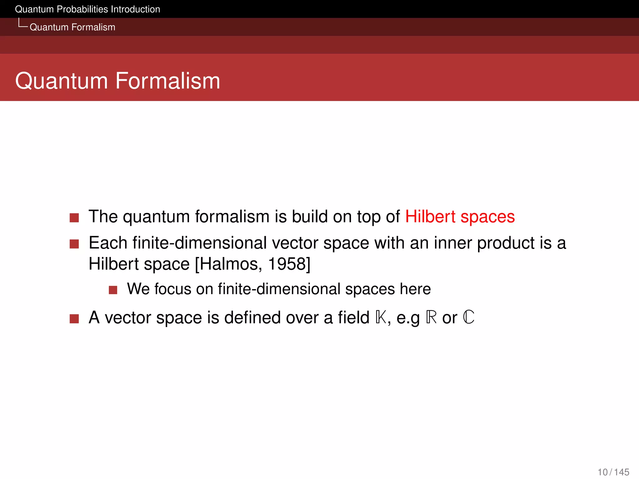 Quantum Probabilities Introduction
   Quantum Formalism




Quantum Formalism




                 The quantum formalism is build on top of Hilbert spaces
                 Each ﬁnite-dimensional vector space with an inner product is a
                 Hilbert space [Halmos, 1958]
                          We focus on ﬁnite-dimensional spaces here
                 A vector space is deﬁned over a ﬁeld K, e.g R or C




                                                                                  10 / 145
 