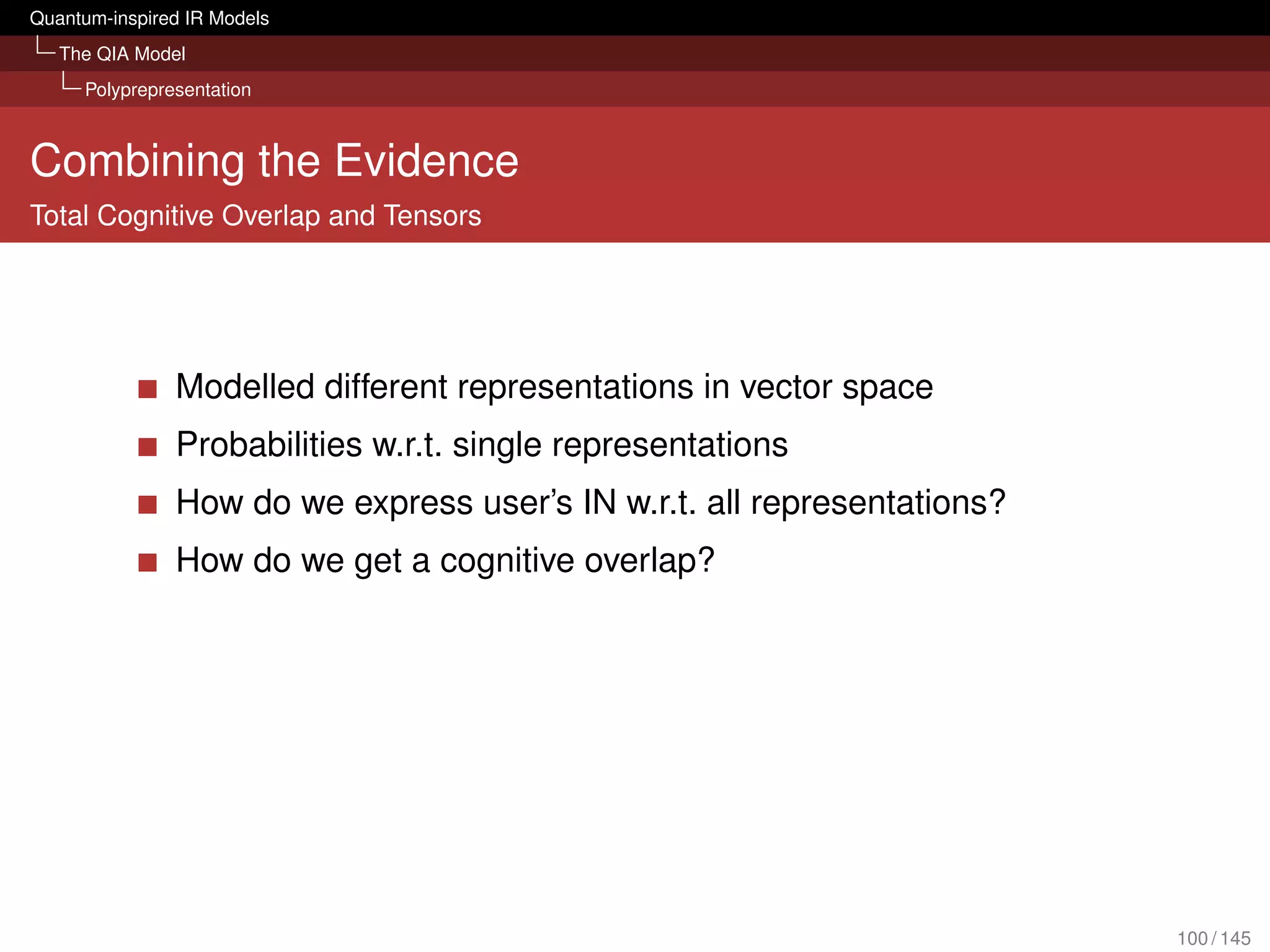 Quantum-inspired IR Models
   The QIA Model
     Polyprepresentation



Combining the Evidence
Total Cognitive Overlap and Tensors




               Modelled different representations in vector space
               Probabilities w.r.t. single representations
               How do we express user’s IN w.r.t. all representations?
               How do we get a cognitive overlap?




                                                                         100 / 145
 