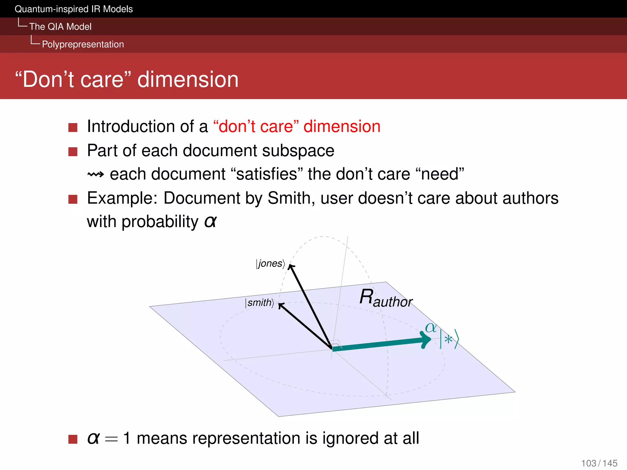 Quantum-inspired IR Models
   The QIA Model
     Polyprepresentation



“Don’t care” dimension

               Introduction of a “don’t care” dimension
               Part of each document subspace
                   each document “satisﬁes” the don’t care “need”
               Example: Document by Smith, user doesn’t care about authors
               with probability α

                                     |jones


                                   |smith         Rauthor
                                                              α
                                                                  |∗




               α = 1 means representation is ignored at all
                                                                             103 / 145
 