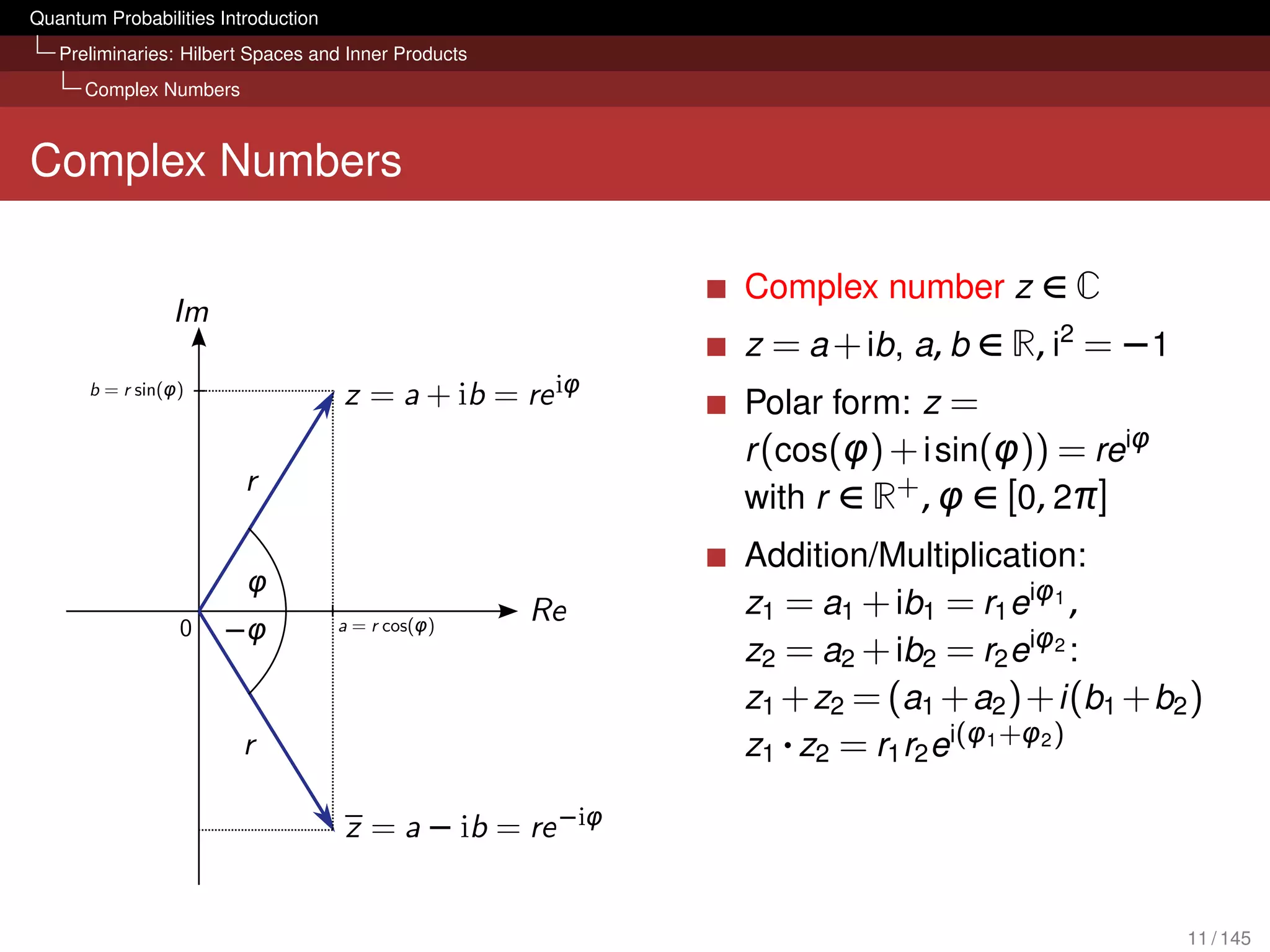 Quantum Probabilities Introduction
   Preliminaries: Hilbert Spaces and Inner Products
      Complex Numbers



Complex Numbers

                                                      Complex number z ∈ C
                                                      z = a + ib, a, b ∈ R, i2 = −1
                                                      Polar form: z =
                                                      r (cos(φ) + i sin(φ)) = reiφ
                                                      with r ∈ R+ , φ ∈ [0, 2π]
                                                      Addition/Multiplication:
                                                      z1 = a1 + ib1 = r1 eiφ1 ,
                                                      z2 = a2 + ib2 = r2 eiφ2 :
                                                      z1 + z2 = (a1 + a2 )+ i (b1 + b2 )
                                                      z1 · z2 = r1 r2 ei(φ1 +φ2 )




                                                                                      11 / 145
 