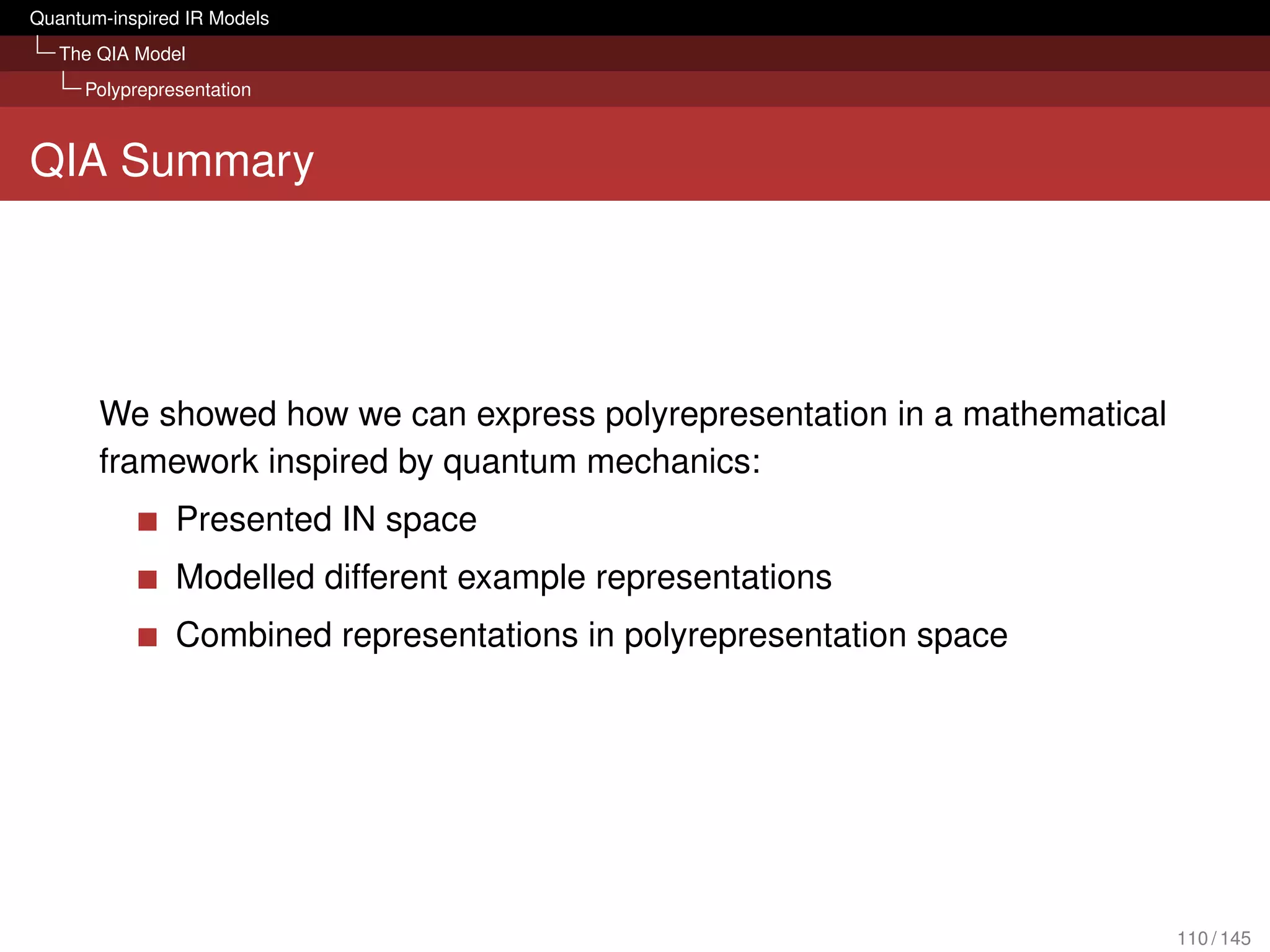 Quantum-inspired IR Models
   The QIA Model
     Polyprepresentation



QIA Summary




       We showed how we can express polyrepresentation in a mathematical
       framework inspired by quantum mechanics:
               Presented IN space
               Modelled different example representations
               Combined representations in polyrepresentation space




                                                                           110 / 145
 