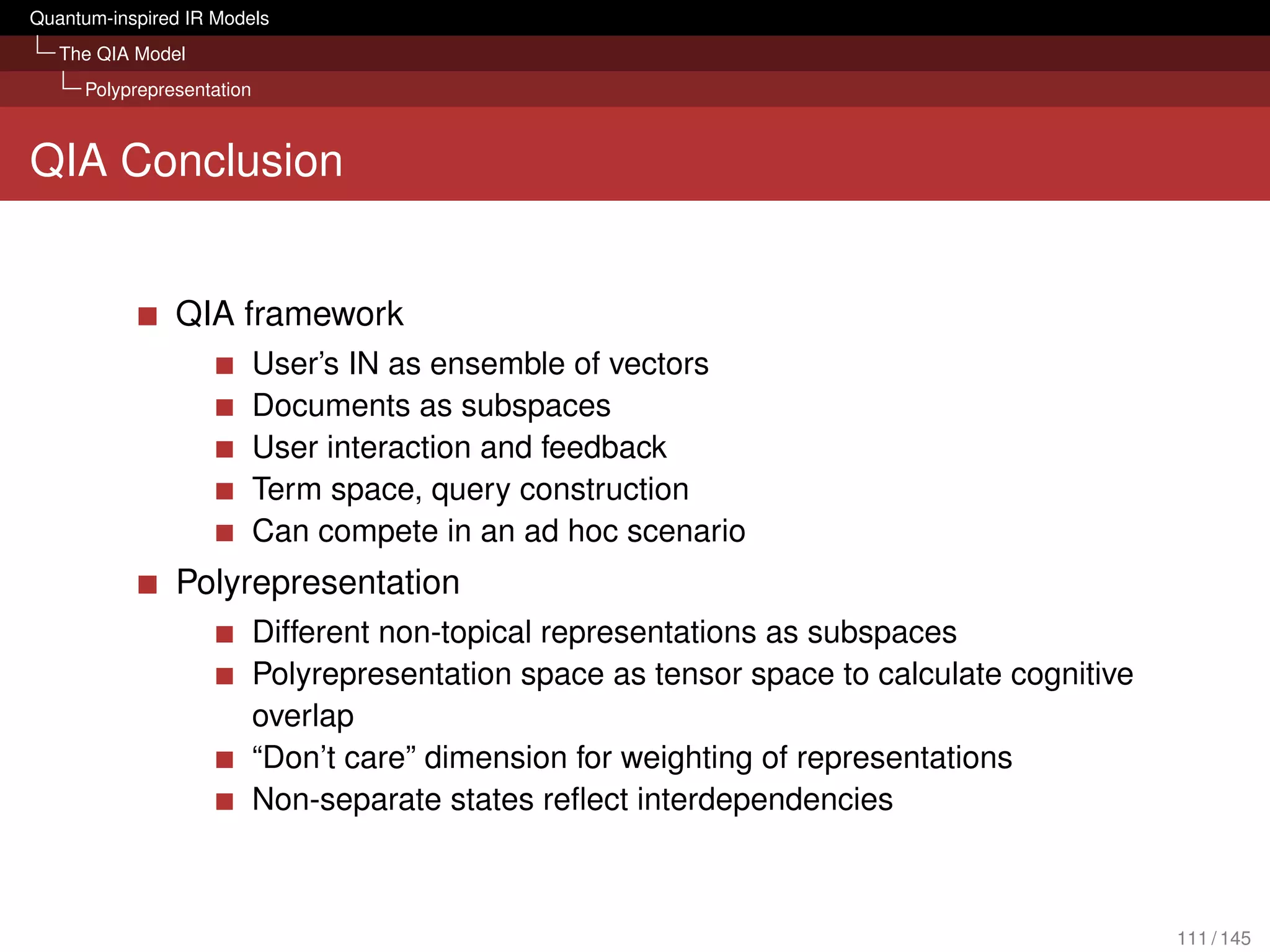 Quantum-inspired IR Models
   The QIA Model
     Polyprepresentation



QIA Conclusion


               QIA framework
                           User’s IN as ensemble of vectors
                           Documents as subspaces
                           User interaction and feedback
                           Term space, query construction
                           Can compete in an ad hoc scenario
               Polyrepresentation
                           Different non-topical representations as subspaces
                           Polyrepresentation space as tensor space to calculate cognitive
                           overlap
                           “Don’t care” dimension for weighting of representations
                           Non-separate states reﬂect interdependencies



                                                                                             111 / 145
 