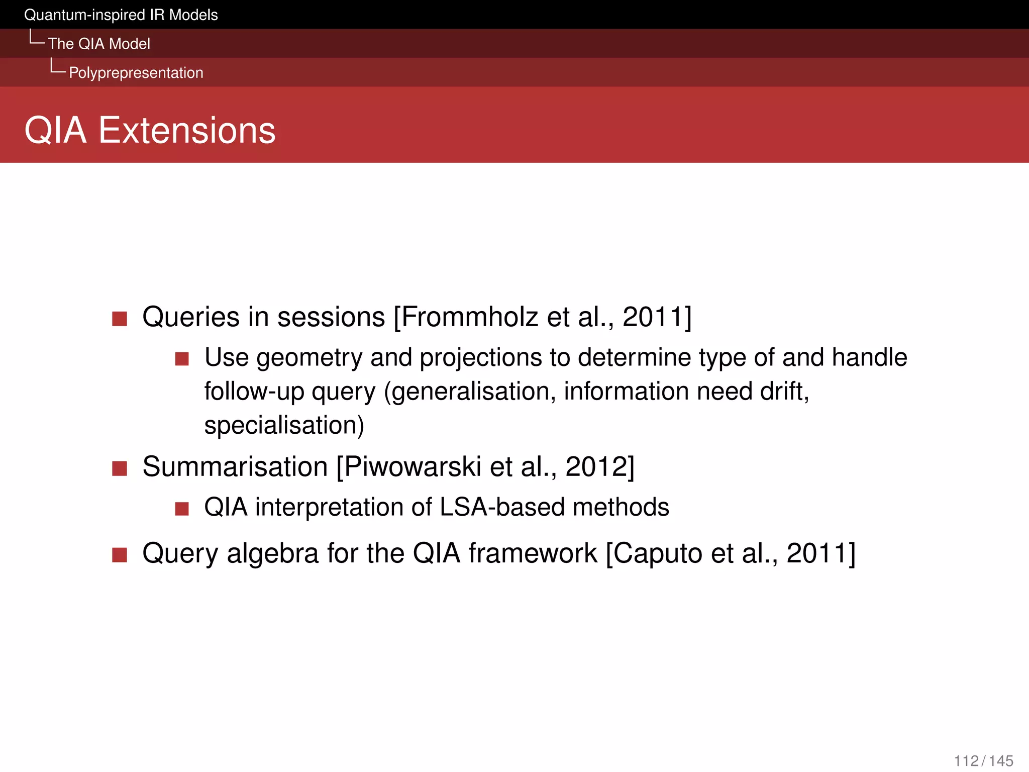 Quantum-inspired IR Models
   The QIA Model
     Polyprepresentation



QIA Extensions




               Queries in sessions [Frommholz et al., 2011]
                           Use geometry and projections to determine type of and handle
                           follow-up query (generalisation, information need drift,
                           specialisation)
               Summarisation [Piwowarski et al., 2012]
                           QIA interpretation of LSA-based methods
               Query algebra for the QIA framework [Caputo et al., 2011]




                                                                                          112 / 145
 