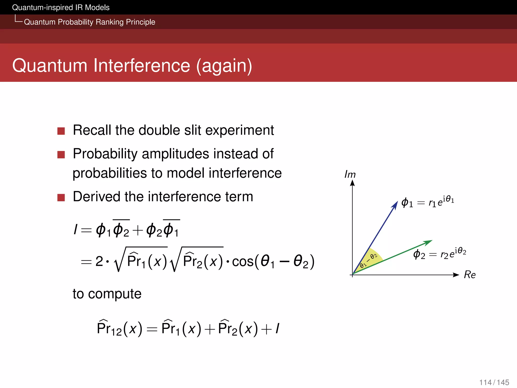 Quantum-inspired IR Models
   Quantum Probability Ranking Principle




Quantum Interference (again)


                Recall the double slit experiment
                Probability amplitudes instead of
                probabilities to model interference
                Derived the interference term

                I = ϕ1 ϕ2 + ϕ2 ϕ1

                  = 2·         Pr1 (x )    Pr2 (x ) · cos(θ1 − θ2 )

                to compute

                       Pr12 (x ) = Pr1 (x ) + Pr2 (x ) + I


                                                                      114 / 145
 