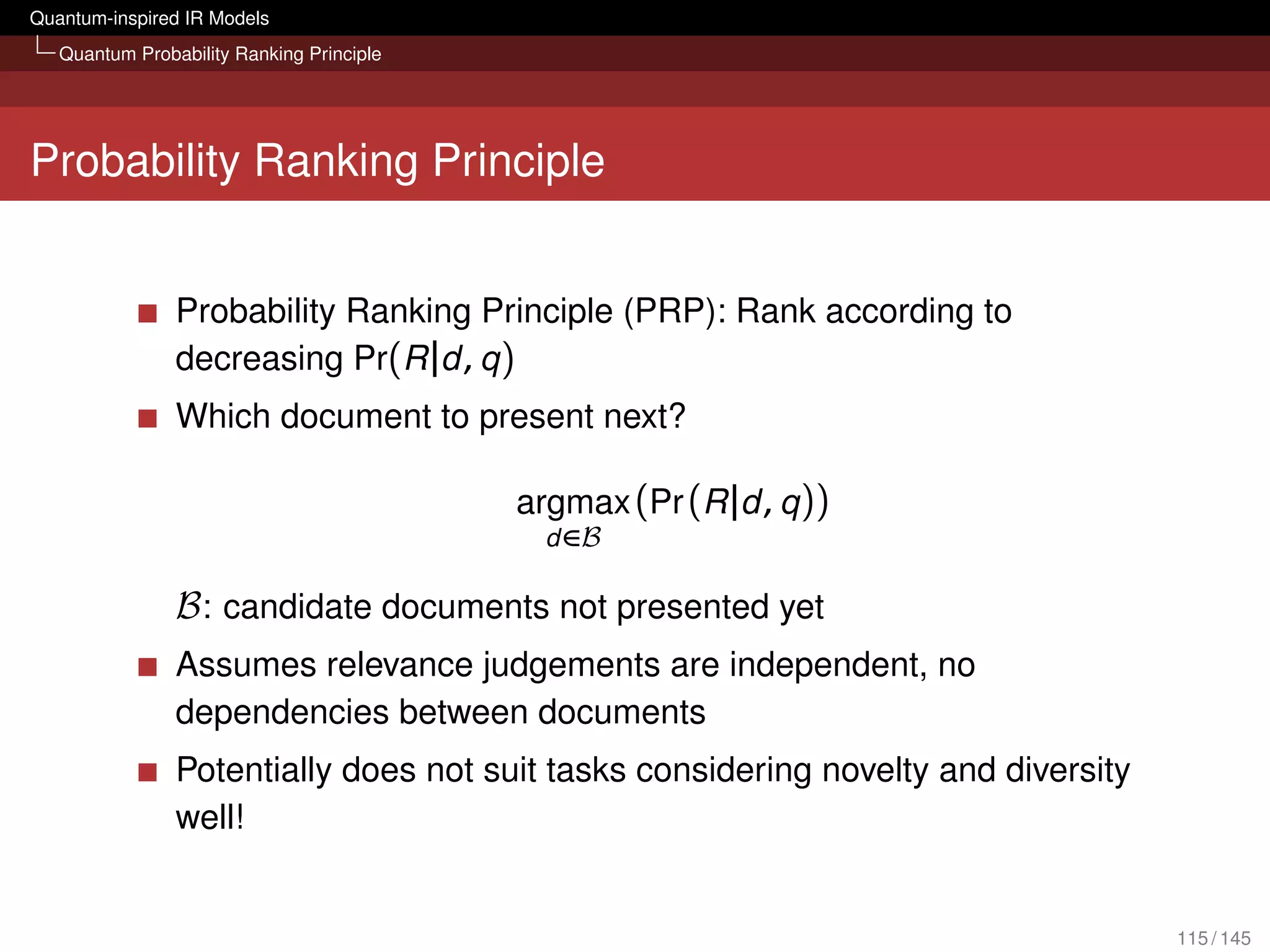Quantum-inspired IR Models
   Quantum Probability Ranking Principle




Probability Ranking Principle


                Probability Ranking Principle (PRP): Rank according to
                decreasing Pr(R |d , q )
                Which document to present next?

                                           argmax (Pr (R |d , q ))
                                             d ∈B

                B : candidate documents not presented yet
                Assumes relevance judgements are independent, no
                dependencies between documents
                Potentially does not suit tasks considering novelty and diversity
                well!


                                                                                    115 / 145
 