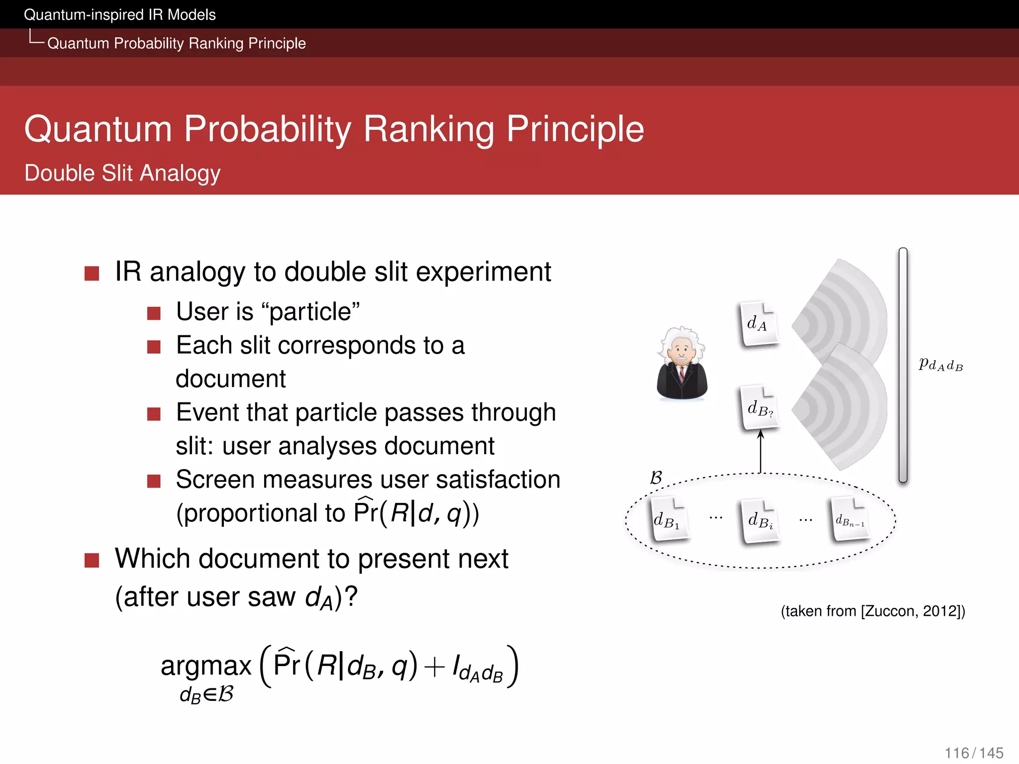 Quantum-inspired IR Models
   Quantum Probability Ranking Principle




Quantum Probability Ranking Principle
Double Slit Analogy
                                                                                           4.4 Ranking Documents within the Analogy




            IR analogy to double slit experiment
                     User is “particle”                                                      dA                   dA
                     Each slit corresponds to a
                                                                                                                               pd A d B
                     document
                     Event that particle passes through                                      d B?                dB
                     slit: user analyses document
                     Screen measures user satisfaction                    B

                     (proportional to Pr(R |d , q ))                      d B1       ...     d Bi      ...    d Bn   1




            Which document to present next
            (after user saw dA )?                               Figure 4.6: The IR analogous of the situation pictured in Figure 4.5.
                                                                                                    (taken from [Zuccon, 2012])
                                                          pdA dB : there is no reason for which to expect that pdA dBi = pdA dBj , 8dBi , dBj 2 B.

                   argmax Pr (R |dB , q ) + IdA dB
                                                          A question now arises: which document (slit) dB 2 B should be selected such
                                                          that, once coupled with document (slit) dA , the probability pdA dB is maximised?
                     dB ∈B                                Answering this question corresponds to deﬁne a criteria for selecting documents
                                                          such that, once coupled with the already ranked document, the likelihood of de-
                                                          livering maximum satisfaction to the user is maximised. In terms of the physical
                                                          experiment, this would correspond to selecting slits among the set116 / 145
                                                                                                                             of available
 