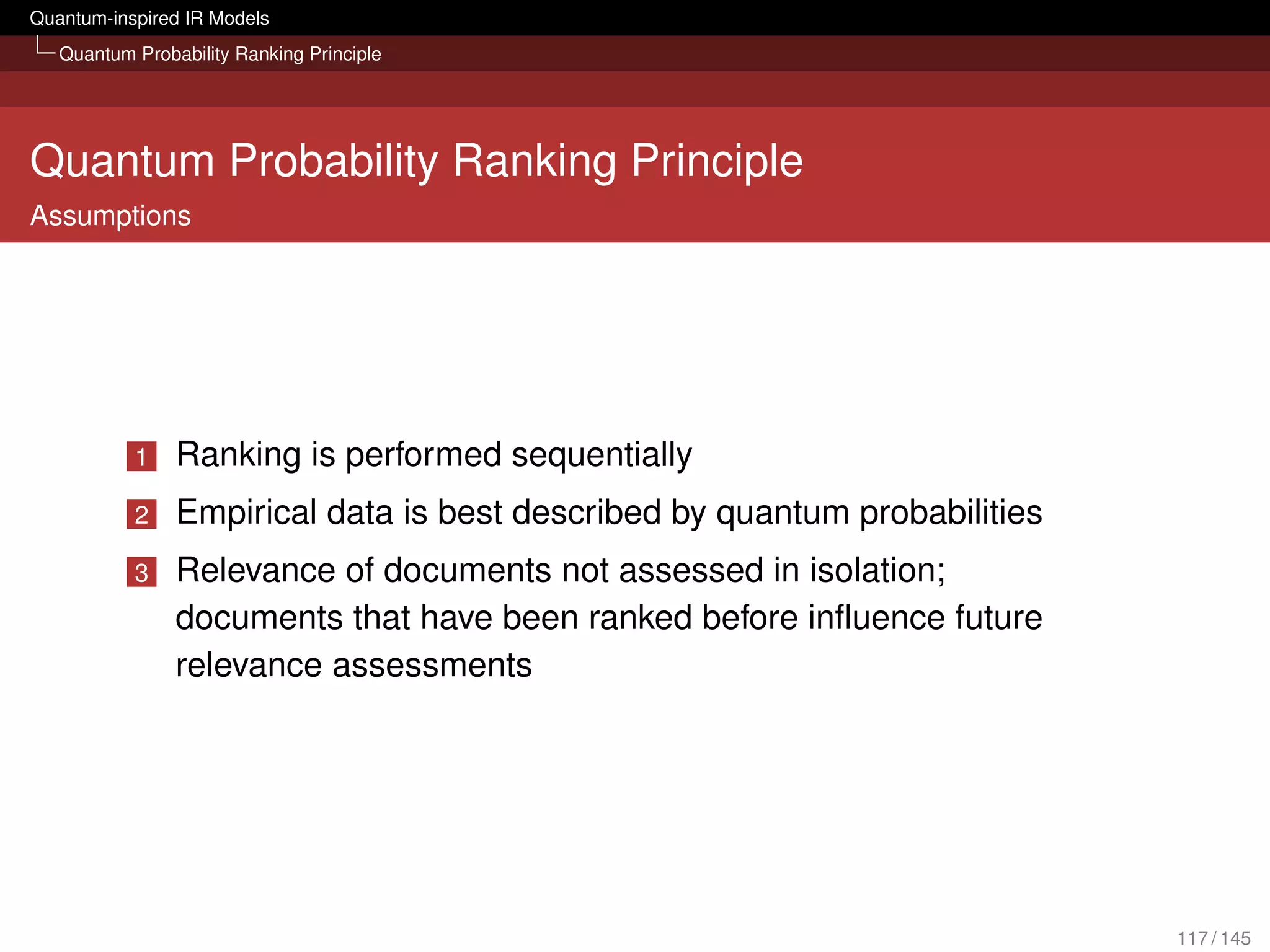 Quantum-inspired IR Models
   Quantum Probability Ranking Principle




Quantum Probability Ranking Principle
Assumptions




           1    Ranking is performed sequentially
           2    Empirical data is best described by quantum probabilities
           3    Relevance of documents not assessed in isolation;
                documents that have been ranked before inﬂuence future
                relevance assessments




                                                                            117 / 145
 