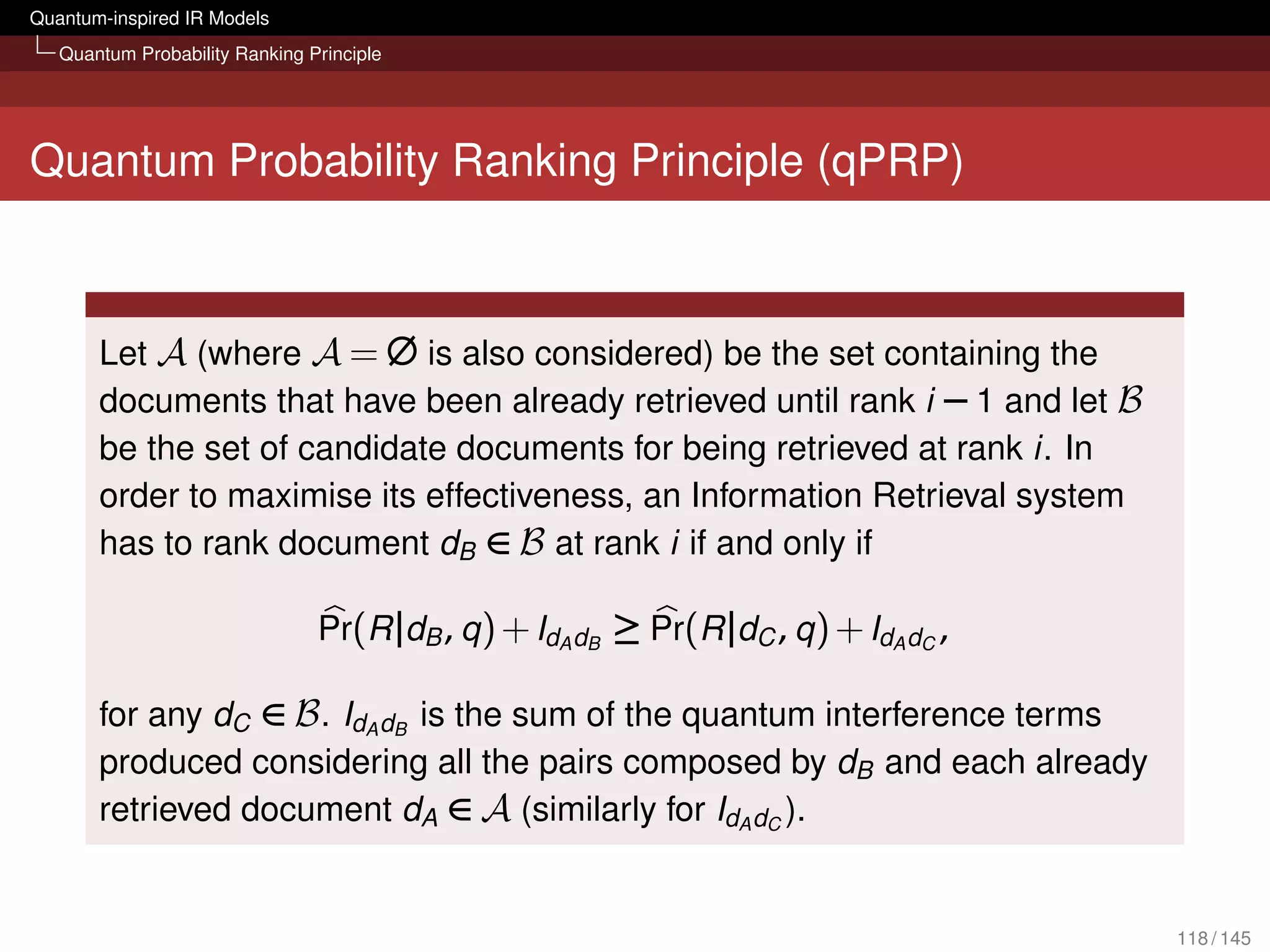 Quantum-inspired IR Models
   Quantum Probability Ranking Principle




Quantum Probability Ranking Principle (qPRP)



       Let A (where A = ∅ is also considered) be the set containing the
       documents that have been already retrieved until rank i − 1 and let B
       be the set of candidate documents for being retrieved at rank i. In
       order to maximise its effectiveness, an Information Retrieval system
       has to rank document dB ∈ B at rank i if and only if

                                Pr(R |dB , q ) + IdA dB ≥ Pr(R |dC , q ) + IdA dC ,

       for any dC ∈ B . IdA dB is the sum of the quantum interference terms
       produced considering all the pairs composed by dB and each already
       retrieved document dA ∈ A (similarly for IdA dC ).


                                                                                      118 / 145
 