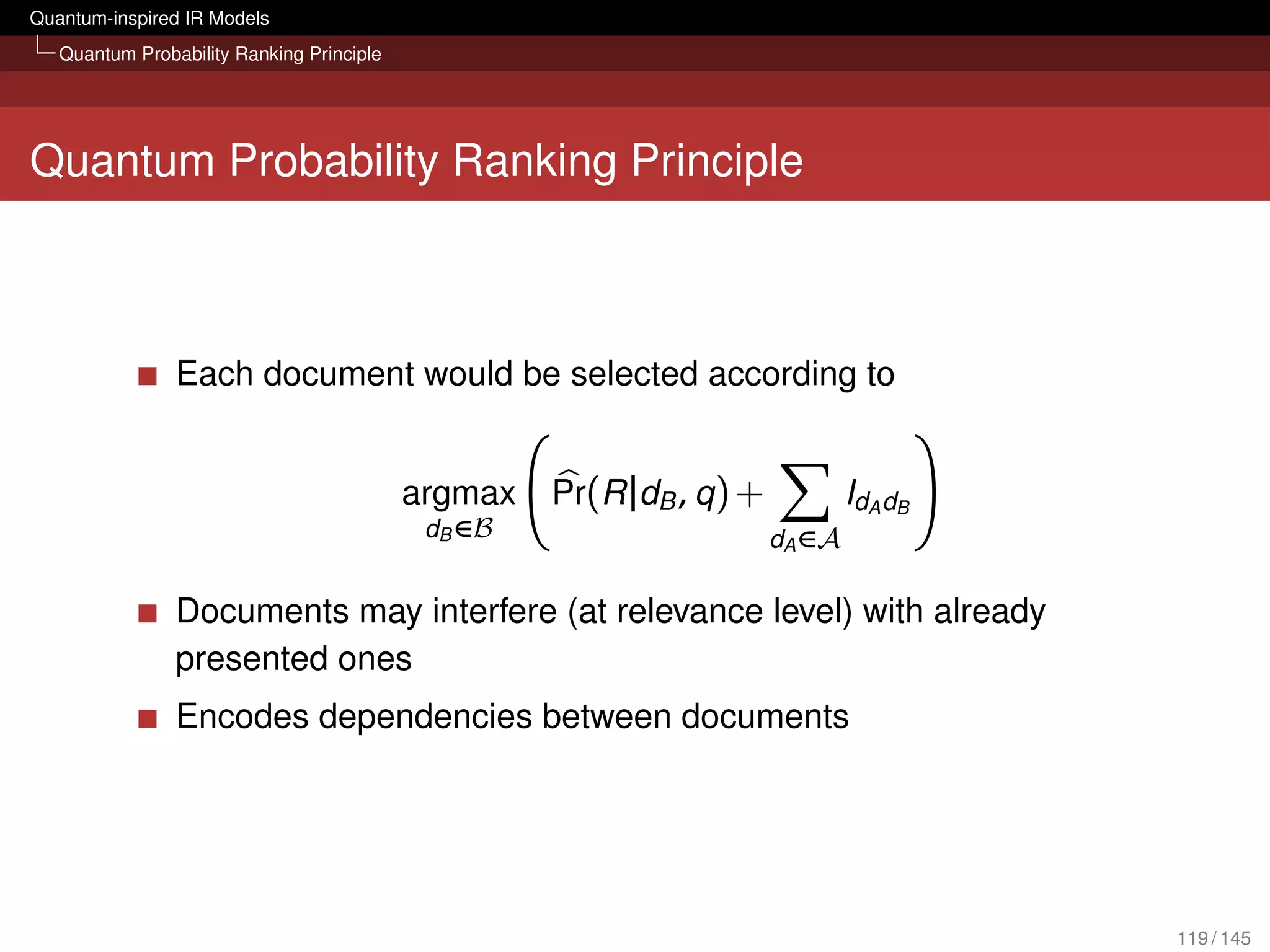 Quantum-inspired IR Models
   Quantum Probability Ranking Principle




Quantum Probability Ranking Principle



                Each document would be selected according to


                                           argmax   Pr(R |dB , q ) +           IdA dB
                                            dB ∈B                      dA ∈A

                Documents may interfere (at relevance level) with already
                presented ones
                Encodes dependencies between documents




                                                                                        119 / 145
 