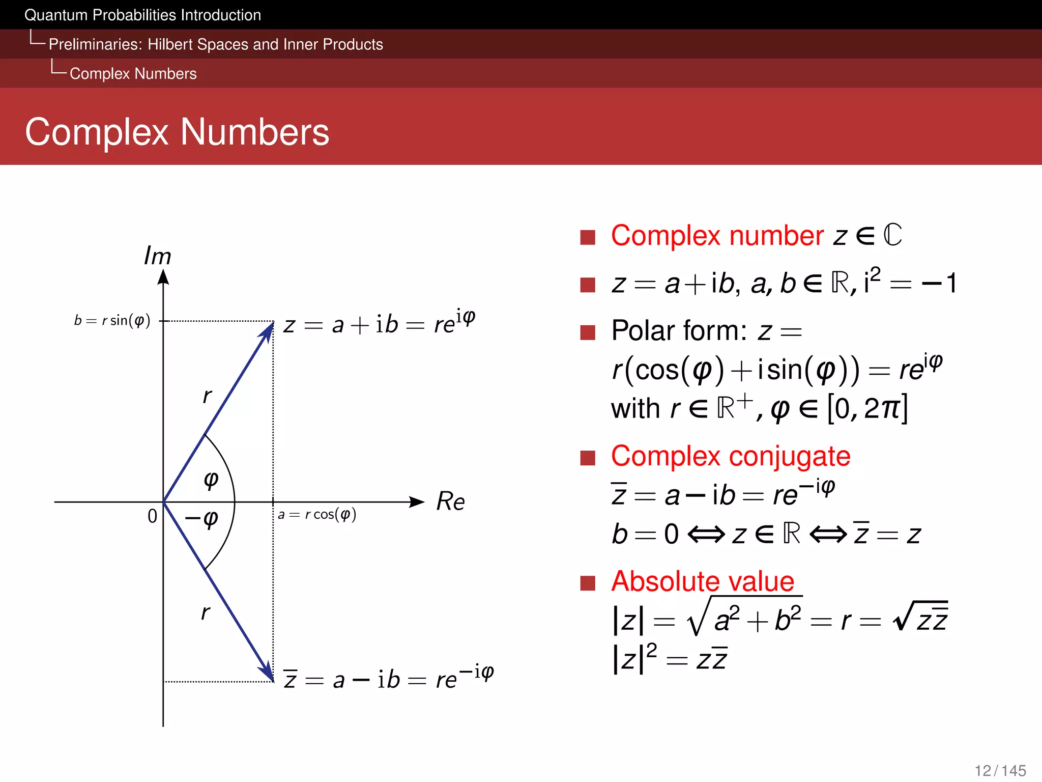 Quantum Probabilities Introduction
   Preliminaries: Hilbert Spaces and Inner Products
      Complex Numbers



Complex Numbers

                                                      Complex number z ∈ C
                                                      z = a + ib, a, b ∈ R, i2 = −1
                                                      Polar form: z =
                                                      r (cos(φ) + i sin(φ)) = reiφ
                                                      with r ∈ R+ , φ ∈ [0, 2π]
                                                      Complex conjugate
                                                      z = a − ib = re −iφ
                                                      b = 0 ⇔z ∈ R ⇔z = z
                                                      Absolute value
                                                      | z | = a2 + b 2 = r =   zz
                                                      |z |2 = zz


                                                                                      12 / 145
 