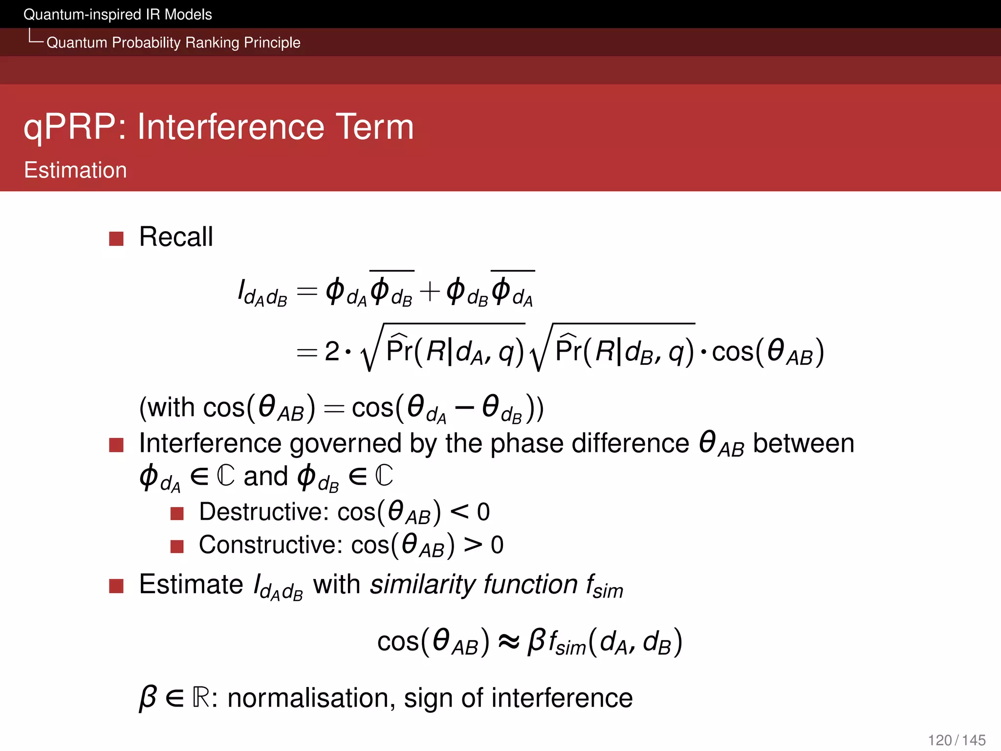 Quantum-inspired IR Models
   Quantum Probability Ranking Principle




qPRP: Interference Term
Estimation


                Recall
                              IdA dB = ϕdA ϕdB + ϕdB ϕdA

                                       = 2·   Pr(R |dA , q )   Pr(R |dB , q ) · cos(θAB )

                (with cos(θAB ) = cos(θdA − θdB ))
                Interference governed by the phase difference θAB between
                ϕdA ∈ C and ϕdB ∈ C
                      Destructive: cos(θAB ) < 0
                      Constructive: cos(θAB ) > 0
                Estimate IdA dB with similarity function fsim

                                              cos(θAB ) ≈ βfsim (dA , dB )

                β ∈ R: normalisation, sign of interference
                                                                                            120 / 145
 