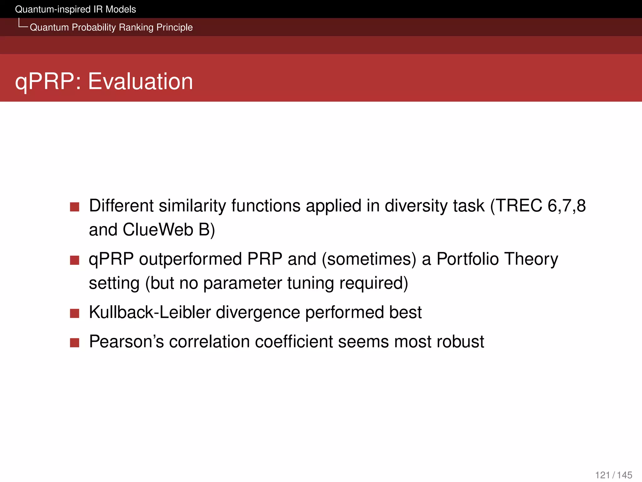 Quantum-inspired IR Models
   Quantum Probability Ranking Principle




qPRP: Evaluation




                Different similarity functions applied in diversity task (TREC 6,7,8
                and ClueWeb B)
                qPRP outperformed PRP and (sometimes) a Portfolio Theory
                setting (but no parameter tuning required)
                Kullback-Leibler divergence performed best
                Pearson’s correlation coefﬁcient seems most robust




                                                                                       121 / 145
 