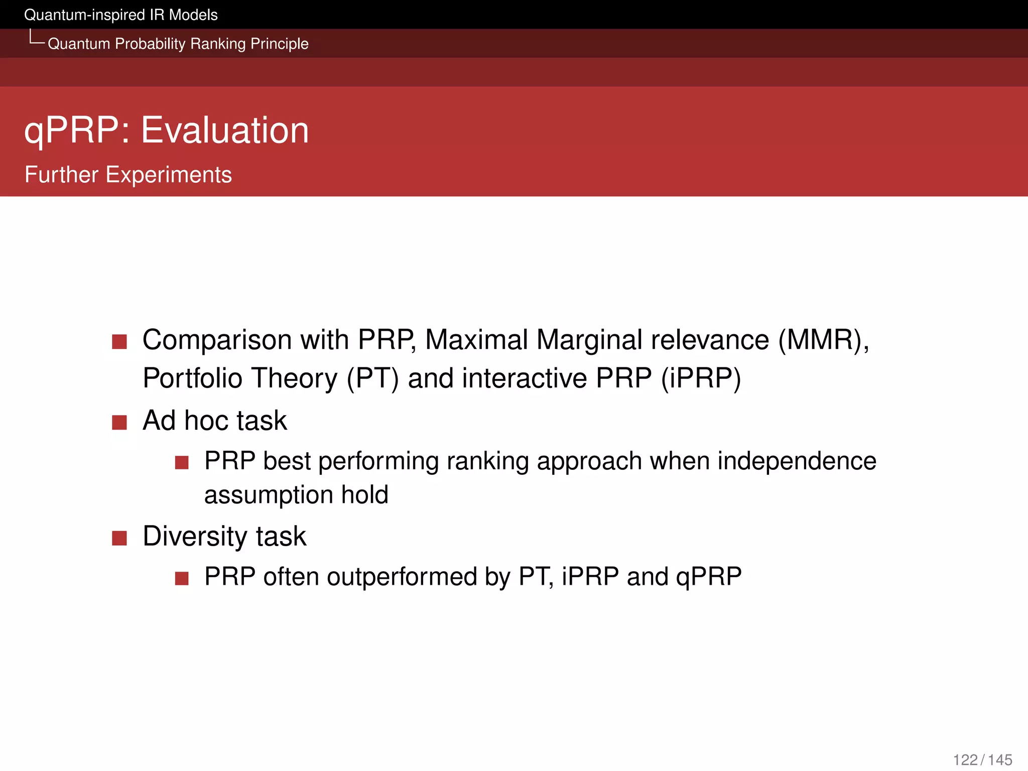 Quantum-inspired IR Models
   Quantum Probability Ranking Principle




qPRP: Evaluation
Further Experiments




                Comparison with PRP, Maximal Marginal relevance (MMR),
                Portfolio Theory (PT) and interactive PRP (iPRP)
                Ad hoc task
                         PRP best performing ranking approach when independence
                         assumption hold
                Diversity task
                         PRP often outperformed by PT, iPRP and qPRP




                                                                                  122 / 145
 