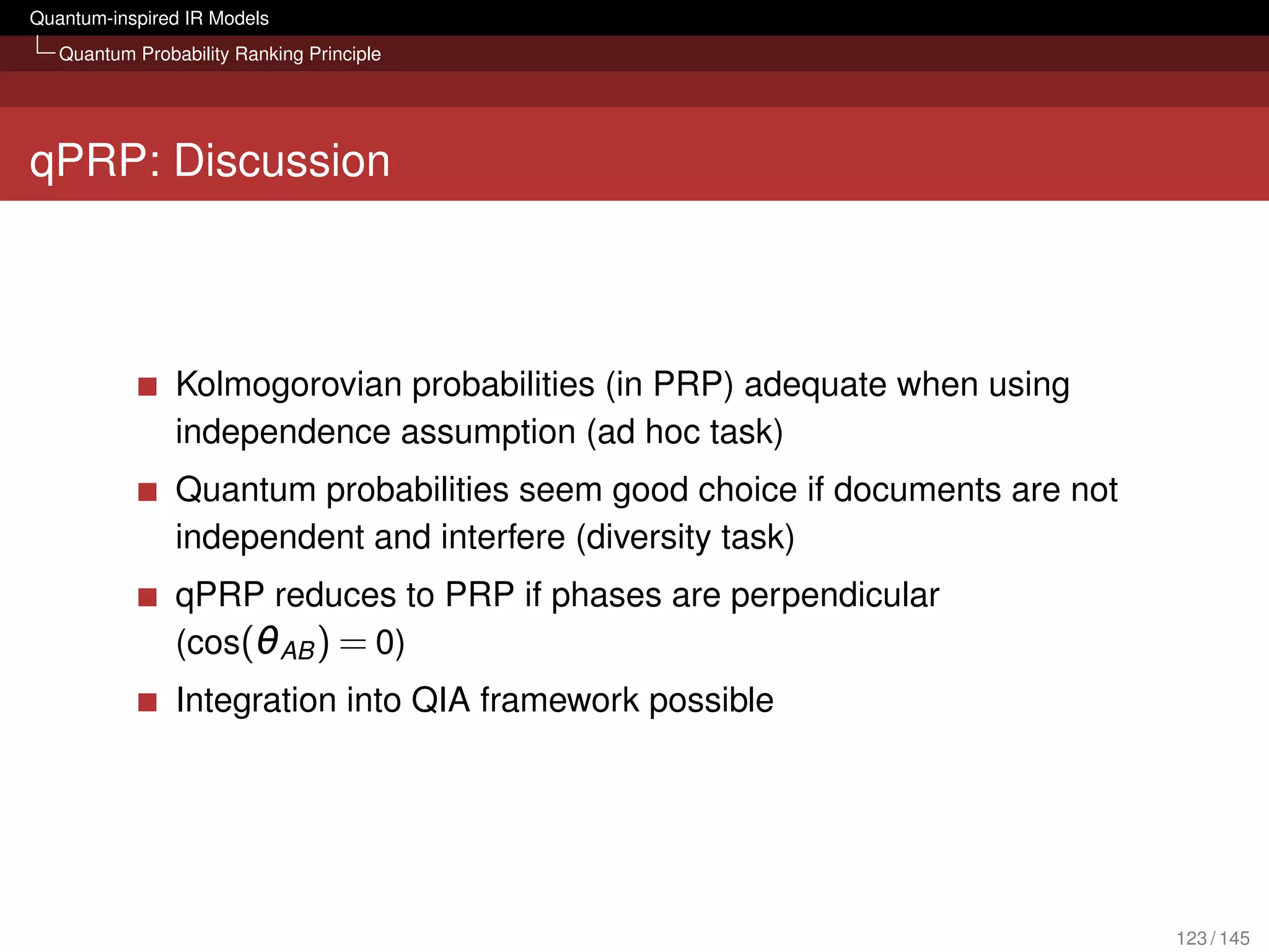 Quantum-inspired IR Models
   Quantum Probability Ranking Principle




qPRP: Discussion



                Kolmogorovian probabilities (in PRP) adequate when using
                independence assumption (ad hoc task)
                Quantum probabilities seem good choice if documents are not
                independent and interfere (diversity task)
                qPRP reduces to PRP if phases are perpendicular
                (cos(θAB ) = 0)
                Integration into QIA framework possible




                                                                              123 / 145
 