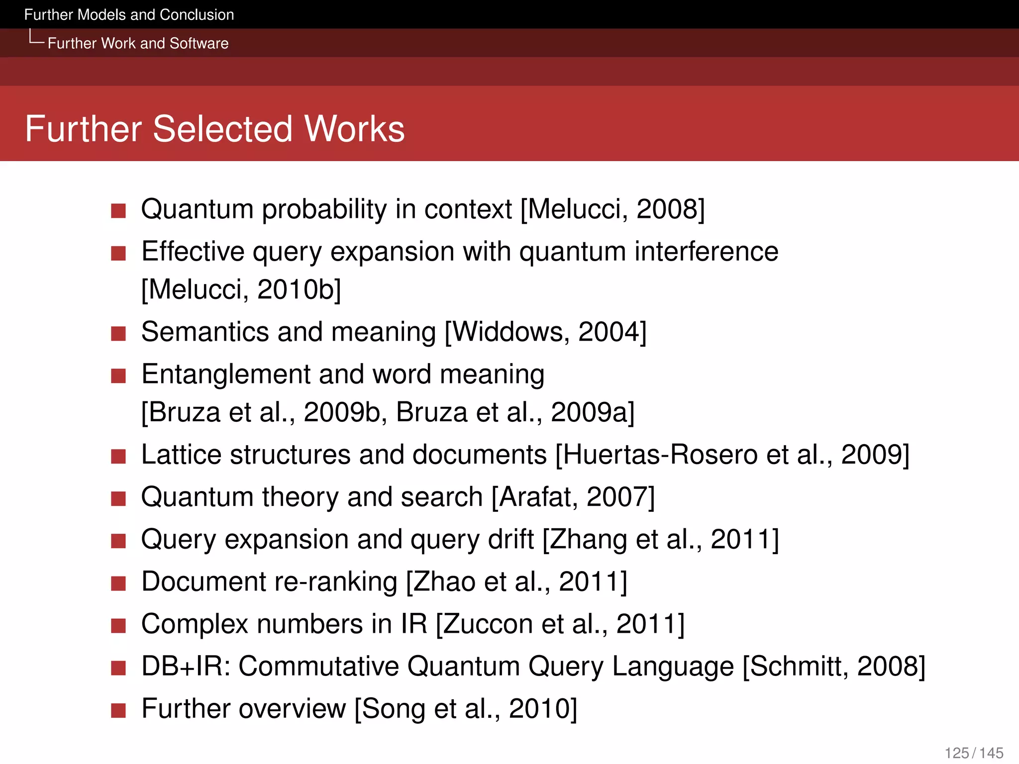 Further Models and Conclusion
   Further Work and Software




Further Selected Works

                Quantum probability in context [Melucci, 2008]
                Effective query expansion with quantum interference
                [Melucci, 2010b]
                Semantics and meaning [Widdows, 2004]
                Entanglement and word meaning
                [Bruza et al., 2009b, Bruza et al., 2009a]
                Lattice structures and documents [Huertas-Rosero et al., 2009]
                Quantum theory and search [Arafat, 2007]
                Query expansion and query drift [Zhang et al., 2011]
                Document re-ranking [Zhao et al., 2011]
                Complex numbers in IR [Zuccon et al., 2011]
                DB+IR: Commutative Quantum Query Language [Schmitt, 2008]
                Further overview [Song et al., 2010]
                                                                                 125 / 145
 